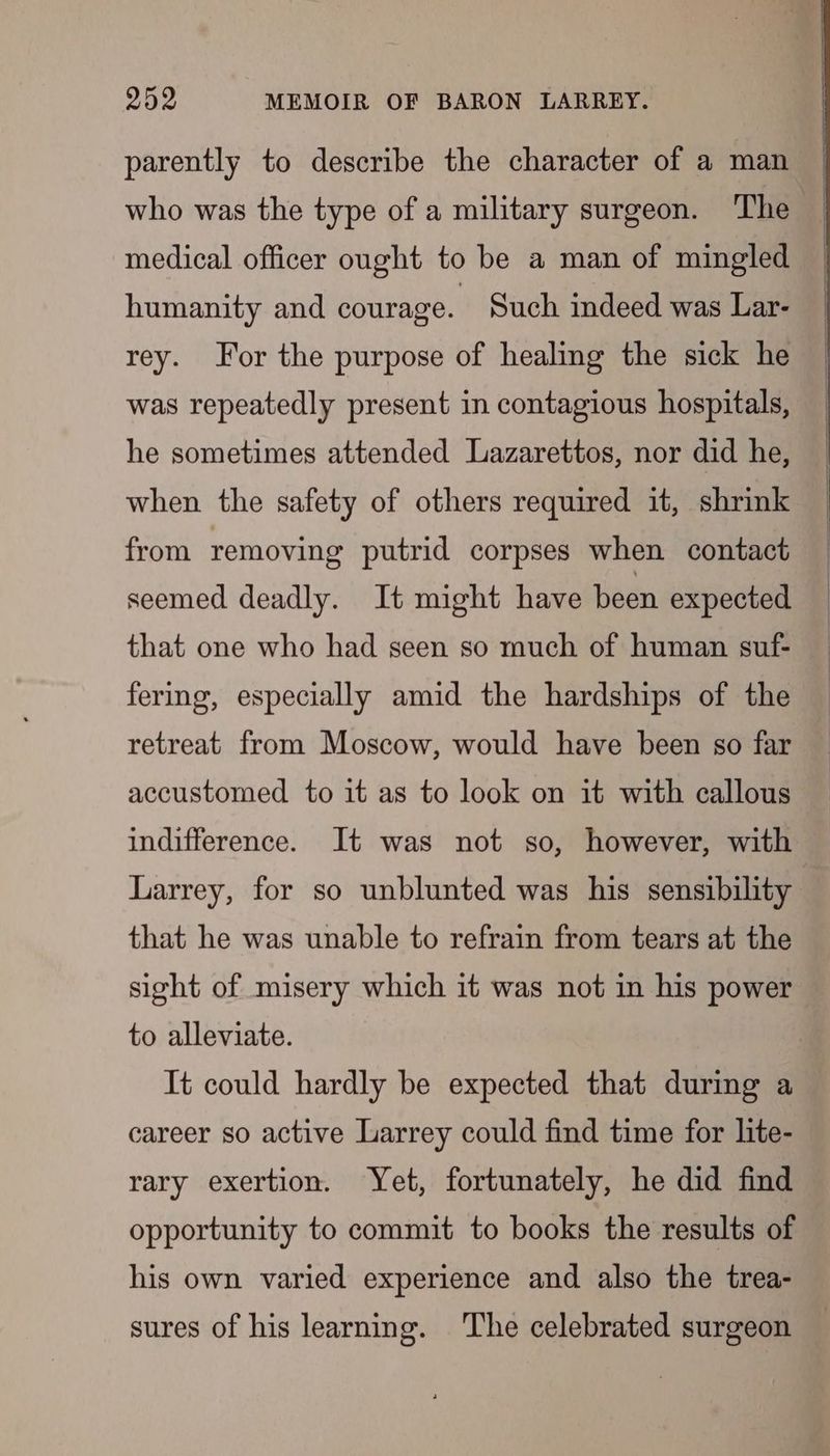 parently to describe the character of a man who was the type of a military surgeon. The medical officer ought to be a man of mingled humanity and courage. Such indeed was Lar- rey. For the purpose of healing the sick he was repeatedly present in contagious hospitals, he sometimes attended Lazarettos, nor did he, when the safety of others required it, shrink from removing putrid corpses when contact seemed deadly. It might have been expected that one who had seen so much of human suf- fering, especially amid the hardships of the retreat from Moscow, would have been so far accustomed to it as to look on it with callous indifference. It was not so, however, with Larrey, for so unblunted was his sensibility that he was unable to refrain from tears at the sight of misery which it was not in his power to alleviate. It could hardly be expected that during a career so active Larrey could find time for lite- rary exertion. Yet, fortunately, he did find opportunity to commit to books the results of his own varied experience and also the trea- sures of his learning. The celebrated surgeon