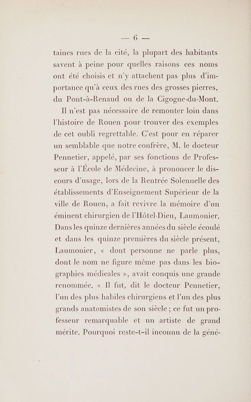 NET cp taines rues de la cité, la plupart des habitants savent à peine pour quelles raisons ces noms ont été choisis et n’y attachent pas plus d’im- portance qu'à ceux des rues des grosses pierres, du Pont-à-Renaud ou de la Cigogne-du-Mont, Il n’est pas nécessaire de remonter loin dans l'histoire de Rouen pour trouver des exemples de cet oubli regrettable. C’est pour en réparer un semblable que notre confrère, M. le docteur Pennetier, appelé, par ses fonctions de Profes- seur à l’École de Médecine, à prononcer le dis- cours d'usage, lors de la Rentrée Solennelle des établissements d'Enseignement Supérieur de la ville de Rouen, a fait revivre la mémoire d’un éminent chirurgien de l’'Hôtel-Dieu, Laumonier, Dans les quinze dernières années du siècle écoulé et dans les quinze premières du siècle présent, Laumonier, « dont personne ne parle plus, dont le nom ne figure même pas dans les bio- graphies médicales », avait conquis une grande renommée, « Il fut, dit le docteur Pennetier, l’un des plus habiles chirurgiens et l’un des plus grands anatomistes de son siècle ; ce fut un pro- fesseur remarquable et un artiste de grand mérite. Pourquoi reste-t-1l inconnu de la géné-