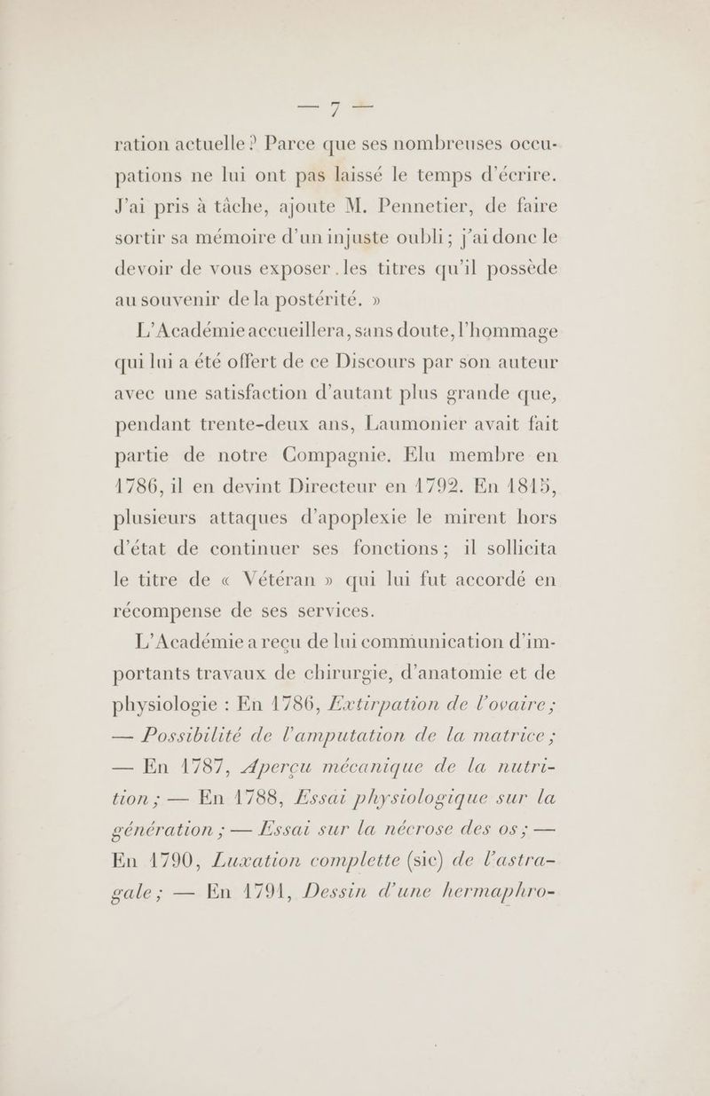 — 714 ration actuelle ? Parce que ses nombreuses occu- pations ne lui ont pas laissé le temps d'écrire. J'ai pris à tâche, ajoute M. Pennetier, de faire sortir sa mémoire d’un injuste oubli; j'ai donc le devoir de vous exposer .les titres qu’il possède au souvenir de la postérité. » L'Académie accueillera, sans doute, l'hommage qui lui a été offert de ce Discours par son auteur avec une satisfaction d'autant plus grande que, pendant trente-deux ans, Laumonier avait fait partie de notre Compagnie. Elu membre en 1786, il en devint Directeur en 1792. En 1815, plusieurs attaques d’apoplexie le mirent hors d'état de continuer ses fonctions ; 1l sollicita le titre de « Vétéran » qui lui fut accordé en récompense de ses services. L'Académie a recu de lui communication d’im- portants travaux de chirurgie, d'anatomie et de physiologie : En 1786, £xtirpation de l'ovaire ; — Possibilité de l'amputation de la matrice ; — En 1787, Apercu mécanique de la nutri- tion ; — En 1788, Essai physiologique sur la génération ; — Essai sur la nécrose des os ; — En 1790, Luxation complette (sic) de l’astra- gale; — En 1791, Dessin d'une hermaphro-