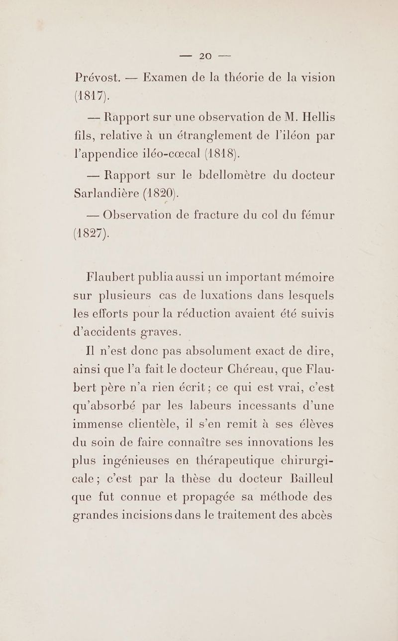 DR Te in Prévost. — Examen de la théorie de la vision ERA — Rapport sur une observation de M. Hellis fils, relative à un étranglement de l'iléon par l’appendice 1léo-cæœcal (1818). — Rapport sur le bdellomètre du docteur Sarlandière (1820). — Observation de fracture du col du fémur (1827). Flaubert publia aussi un important mémoire sur plusieurs cas de luxations dans lesquels les efforts pour la réduction avaient été suivis d'accidents graves. Il n’est donc pas absolument exact de dire, ainsi que l’a fait le docteur Chéreau, que Flau- bert père n'a rien écrit; ce qui est vrai, c’est qu'absorbé par les labeurs incessants d’une immense clientèle, 1l s’en remit à ses élèves du soin de faire connaître ses innovations les plus ingénieuses en thérapeutique chirurgi- cale; c’est par la thèse du docteur Bailleul que fut connue et propagée sa méthode des orandes incisions dans le traitement des abcès