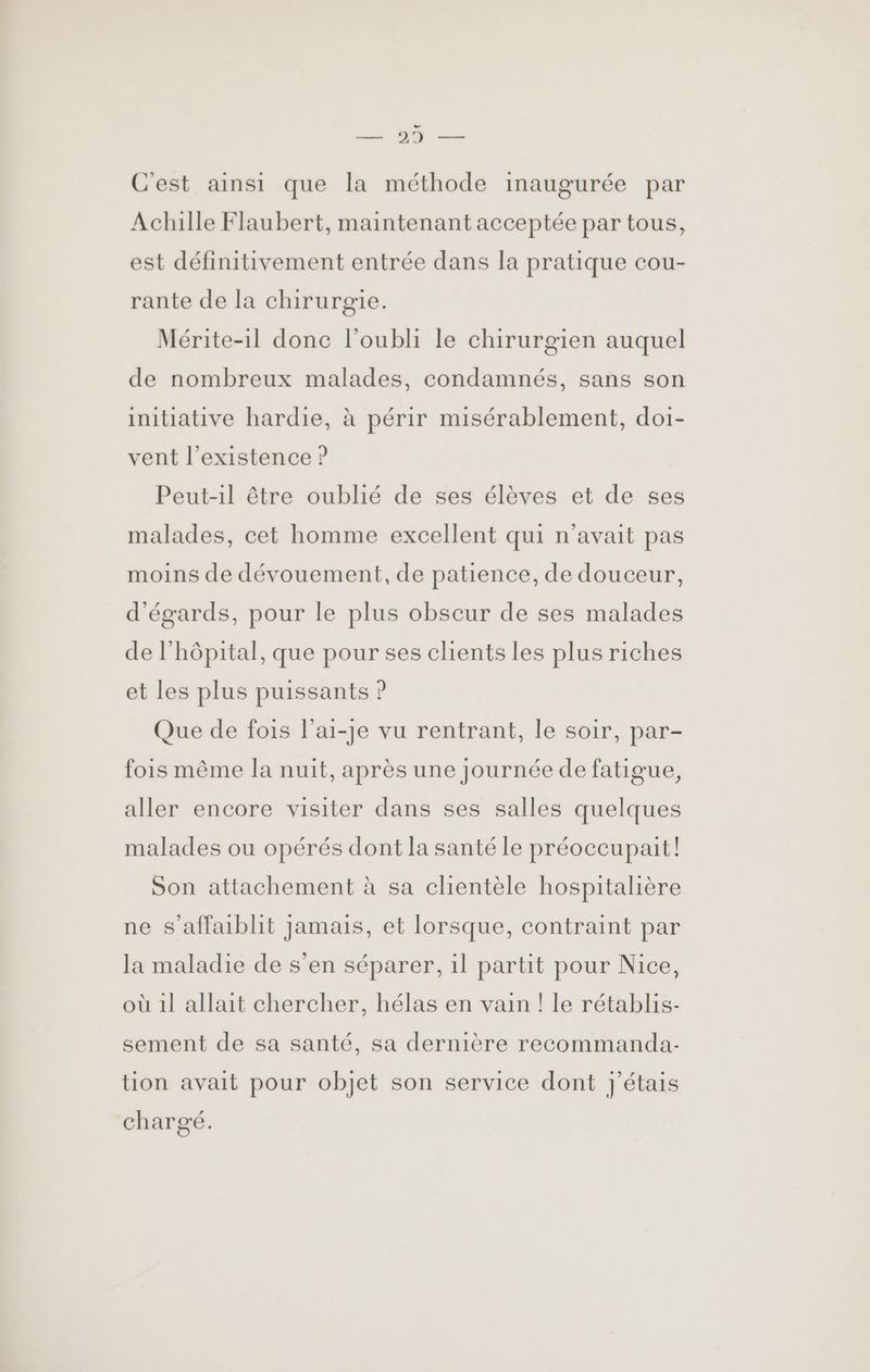 C'est ainsi que la méthode inaugurée par Achille Flaubert, maintenant acceptée par tous, est définitivement entrée dans la pratique cou- rante de la chirurgie. Mérite-1l donc l'oubli le chirurgien auquel de nombreux malades, condamnés, sans son initiative hardie, à périr misérablement, doi- vent l'existence ? Peut-1il être oublié de ses élèves et de ses malades, cet homme excellent qui n'avait pas moins de dévouement, de patience, de douceur, d'égards, pour le plus obscur de ses malades de l'hôpital, que pour ses clients les plus riches et les plus puissants ? Que de fois l’ai-je vu rentrant, le soir, par- fois même la nuit, après une Journée de fatigue, aller encore visiter dans ses salles quelques malades ou opérés dont la santé le préoccupait! Son attachement à sa clientèle hospitalière ne s’affaiblit Jamais, et lorsque, contraint par la maladie de s’en séparer, 1l partit pour Nice, où 1l allait chercher, hélas en vain ! le rétablis- sement de sa santé, sa dernière recommanda- tion avait pour objet son service dont j'étais chargé.