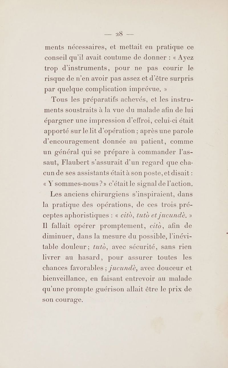 ments nécessaires, et mettait en pratique ce conseil qu’il avait coutume de donner : « Ayez trop d'instruments, pour ne pas courir le risque de n’en avoir pas assez et d’être surpris par quelque complication imprévue. » Tous les préparatifs achevés, et les instru- ments soustraits à la vue du malade afin de lui épargner une impression d'effroi, celui-ci était apporté sur le lit d'opération ; après une parole d'encouragement donnée au patient, comme un général quise prépare à commander l’as- saut, Flaubert s’assurait d’un regard que cha- cun de ses assistants était à son poste, et disait : « Ÿ sommes-nous ?» c'était le signal de l’action. Les anciens chirurgiens s’inspiraient, dans la pratique des opérations, de ces trois pré- ceptes aphoristiques : « citù, tuto et jucundè. » Il fallait opérer promptement, cito, afin de diminuer, dans la mesure du possible, l’inévi- table douleur ; tuto, avec sécurité, sans rien livrer au hasard, pour assurer toutes les chances favorables ; jucundè, avec douceur et bienveillance, en faisant entrevoir au malade qu'une prompte guérison allait être le prix de SOI courage.