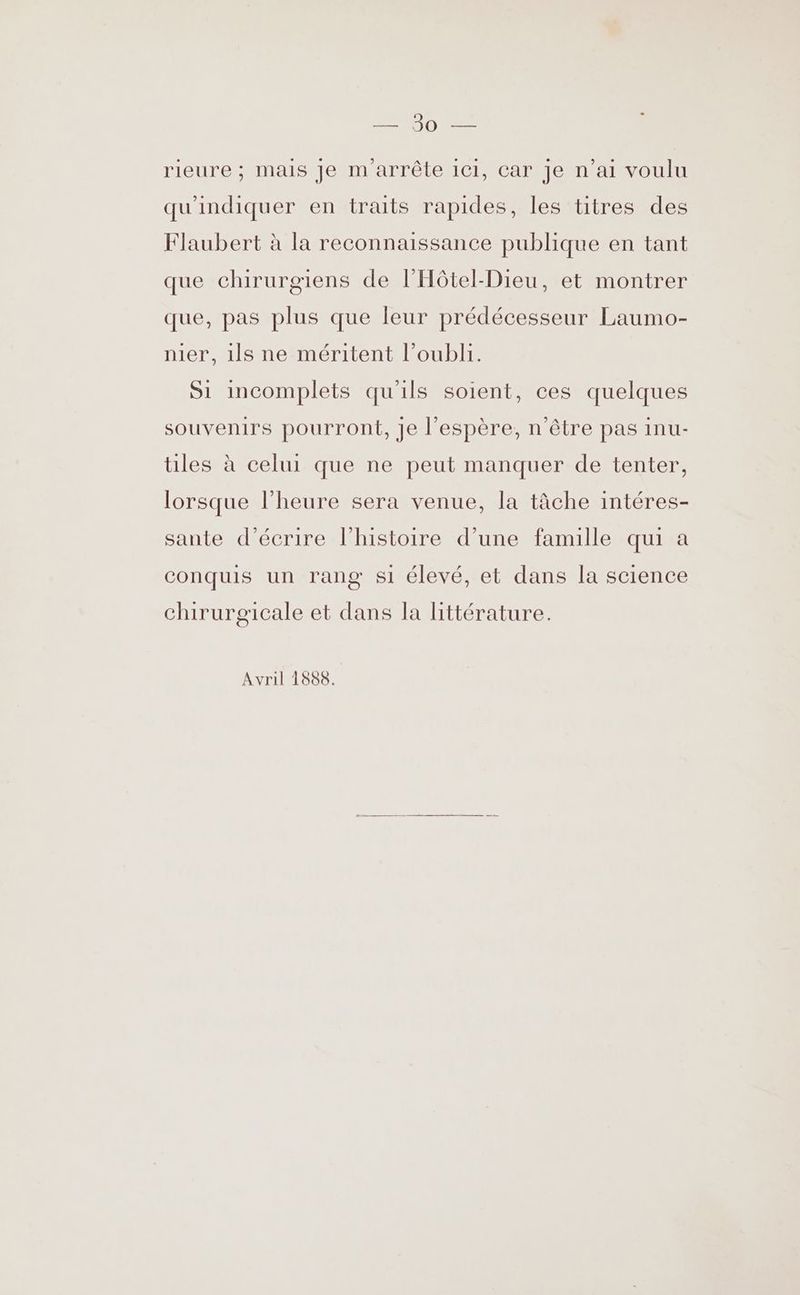 DORE ES rieure ; mais Je m arrête 1c1, car Je n'ai voulu qu'indiquer en traits rapides, les titres des Flaubert à la reconnaissance publique en tant que chirurgiens de l'Hôtel-Dieu, et montrer que, pas plus que leur prédécesseur Laumo- nier, ils ne méritent l’oubli. S1 incomplets qu'ils soient, ces quelques souvenirs pourront, Je l'espère, n'être pas inu- les à celui que ne peut manquer de tenter, lorsque l'heure sera venue, la tâche intéres- sante d'écrire l'histoire d’une famille qui a conquis un rang s1 élevé, et dans la science chirurgicale et dans la littérature. Avril 1888.