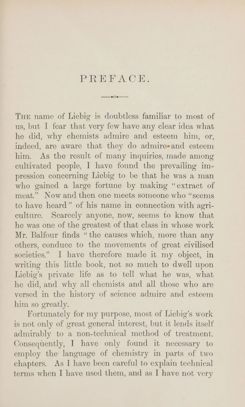 PEREEPACE: THE name of Liebig is doubtless familiar to most of us, but I fear that very few have any clear idea what he did, why chemists admire and esteem him, or, indeed, are aware that they do admiresand esteem him. As the result of many inquiries, made among cultivated people, I have found the prevailing im- pression concerning Liebig to be that he was a man who gained a large fortune by making “extract of meat.” Now and then one meets someone who “seems to have heard” of his name in connection with agri- culture. Scarcely anyone, now, seems to know that he was one of the greatest of that class in whose work Mr. Balfour finds “the causes which, more than any others, conduce to the movements of great civilised societies.” 1 have therefore made it my object, in writing this little book, not so much to dwell upon Liebig’s private life as to tell what he was, what he did, and why all chemists and all those who are versed in the history of science admire and esteem him so greatly. Fortunately for my purpose, most of Liebig’s work is not only of great general interest, but it lends itself admirably to a non-technical method of treatment. Jonsequently, I have only found it necessary to employ the language of chemistry in parts of two chapters. As I have been careful to explain technical terms when I have used them, and as I have not very