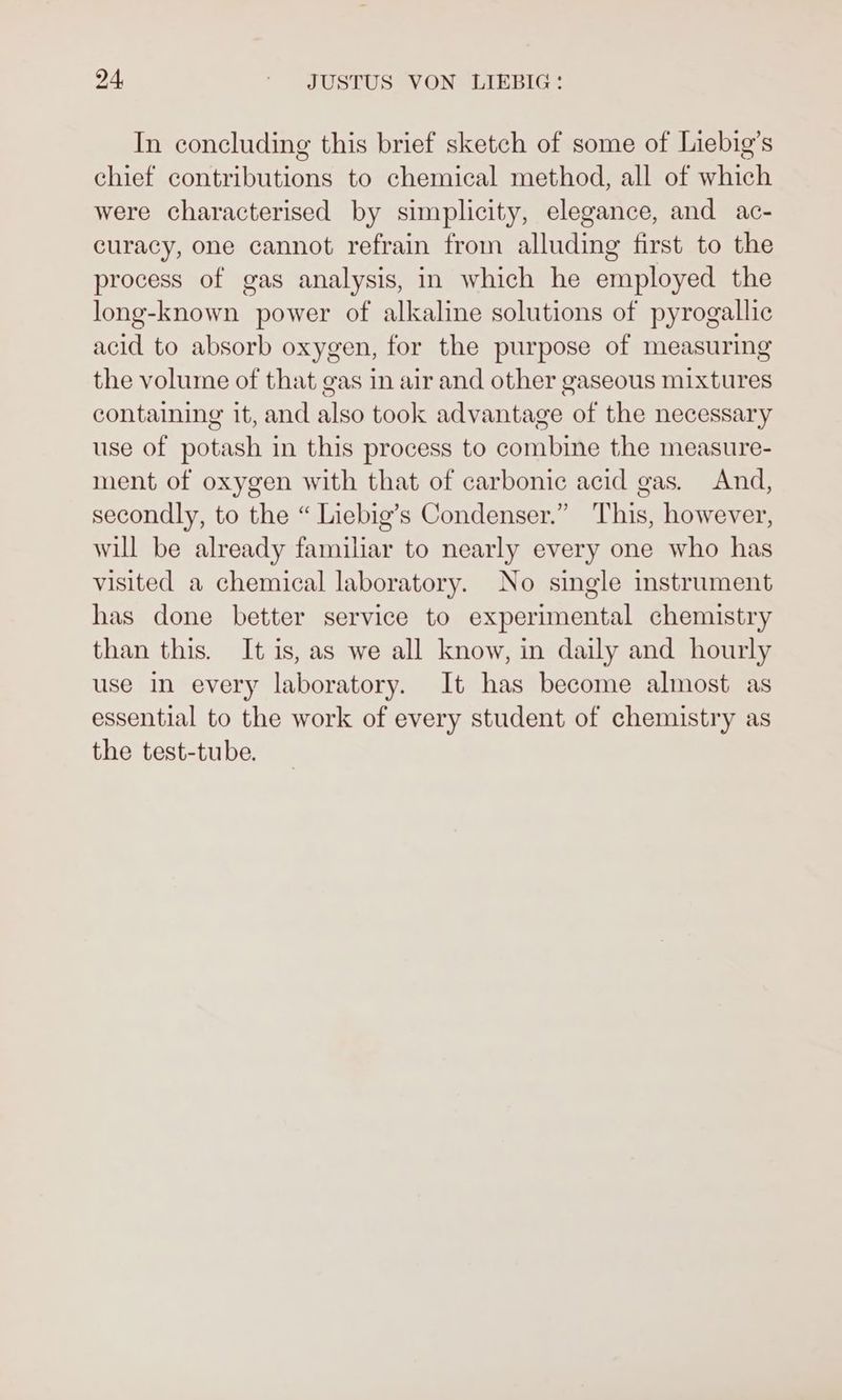 In concluding this brief sketch of some of Liebig’s chief contributions to chemical method, all of which were characterised by simplicity, elegance, and ac- curacy, one cannot refrain from alluding first to the process of gas analysis, in which he employed the long-known power of alkaline solutions of pyrogallic acid to absorb oxygen, for the purpose of measuring the volume of that gas in air and other gaseous mixtures containing it, and also took advantage of the necessary use of potash in this process to combine the measure- ment of oxygen with that of carbonic acid gas. And, secondly, to the “ Liebig’s Condenser.” This, however, will be already familiar to nearly every one who has visited a chemical laboratory. No single instrument has done better service to experimental chemistry than this. It is, as we all know, in daily and hourly use in every laboratory. It has become almost as essential to the work of every student of chemistry as the test-tube.