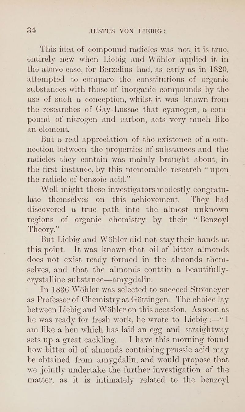 This idea of compound radicles was not, it is true, entirely new when Liebig and Wohler applied it in the above case, for Berzelius had, as early as in 1820, attempted to compare the constitutions of organic substances with those of inorganic compounds by the use of such a conception, whilst it was known from the researches of Gay-Lussac that cyanogen, a com- pound of nitrogen and carbon, acts very much hke an element. But a real appreciation of the existence of a con- nection between the properties of substances and the radicles they contain was mainly brought about, in the first instance, by this memorable research “ upon the radicle of benzoic acid.” Well might these investigators modestly congratu- late themselves on this achievement. They had discovered a true path into the almost unknown regions of organic chemistry by thew “Benzoyl Theory.” But Liebig and WGhler did not stay their hands at this point. It was known that oil of bitter almonds does not exist ready formed in the almonds them- selves, and that the almonds contain a beautifully- crystalline substance—amyedalin. In 1836 Wohler was selected to succeed Stromeyer as Professor of Chemistry at Gottingen. The choice lay between Liebig and Wohler on this occasion. As soon as he was ready for fresh work, he wrote to Liebig :—“ I am like a hen which has laid an egg and straightway sets up a great cackling. I have this morning found how bitter oil of almonds containing prussic acid may be obtained from amygdalin, and would propose that we jointly undertake the further investigation of the matter, as it is intimately related to the benzoyl