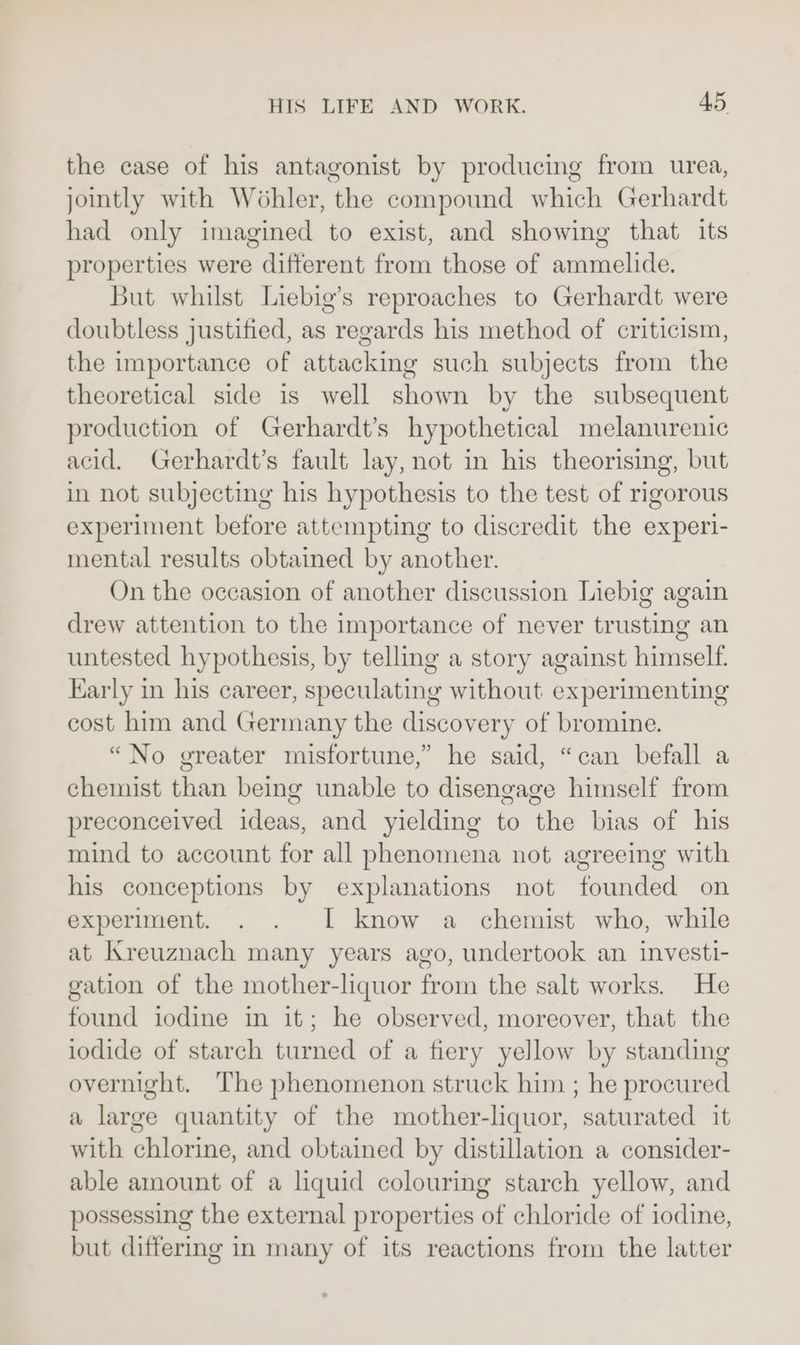 the case of his antagonist by producing from urea, jointly with Wohler, the compound which Gerhardt had only imagined to exist, and showing that its properties were different from those of ammelide. But whilst Liebig’s reproaches to Gerhardt were doubtless justified, as regards his method of criticism, the importance of attacking such subjects from the theoretical side is well shown by the subsequent production of Gerhardt’s hypothetical melanurenic acid. Gerhardt’s fault lay, not in his theorising, but in not subjecting his hypothesis to the test of rigorous experiment before attempting to discredit the experi- mental results obtained by another. On the occasion of another discussion Liebig again drew attention to the importance of never trusting an untested hypothesis, by telling a story against himself. Early in his career, speculating without experimenting cost him and Germany the discovery of bromine. “No greater misfortune,” he said, “can befall a chemist than being unable to disengage himself from preconceived ideas, and yielding to the bias of his rind to account for all phenomena not agreeing with his conceptions by explanations not founded on experiment. . . I know a chemist who, while at Kreuznach many years ago, undertook an investi- gation of the mother-liquor from the salt works. He found iodine in it; he observed, moreover, that the iodide of starch turned of a fiery yellow by standing overnight. The phenomenon struck him ; he procured a large quantity of the mother-liquor, saturated it with chlorine, and obtained by distillation a consider- able amount of a liquid colouring starch yellow, and possessing the external properties of chloride of iodine, but differing in many of its reactions from the latter