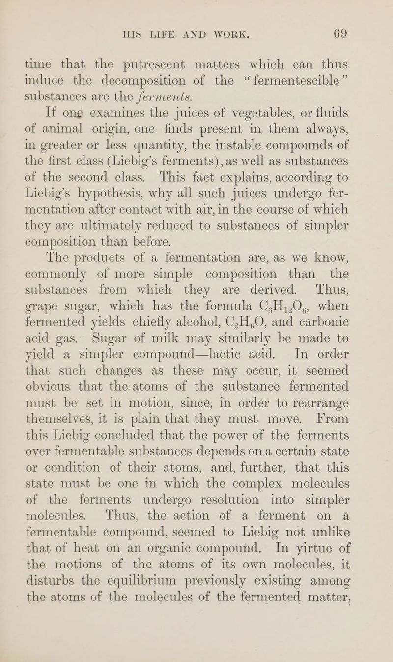 time that the putrescent matters which can thus induce the decomposition of the “fermentescible ” substances are the ferments. If ong examines the juices of vegetables, or fluids of animal origin, one finds present in them always, in greater or less quantity, the instable compounds of rit first class (Liebig’s ferments), as well as substances of the second class. This fact explains, according to Liebig’s hypothesis, why all such juices undergo fer- mentation after contact with air, in the course of which they are ultimately reduced to substances of simpler composition than before. The products of a fermentation are, as we know, commonly of more simple composition than the substances from which they are derived. Thus, grape sugar, which has the formula C,H,,0,, when fermented yields chiefly alcohol, C,H,O, and carbonic acid gas. Sugar of milk may similarly be made to yield a simpler compound—lactic acid. In order that such changes as these may occur, it seemed obvious that the atoms of the substance fermented must be set in motion, since, in order to rearrange themselves, it is plain that they must move. From this Liebig concluded that the power of the ferments over fermentable substances depends on a certain state or condition of their atoms, and, further, that this state must be one in which the complex molecules of the ferments undergo resolution into simpler molecules. Thus, the action of a ferment on a fermentable compound, seemed to Liebig not unlike that of heat on an organic compound. In yirtue of the motions of the atoms of its own molecules, it disturbs the equilibrium previously existing among the atoms of the molecules of the fermented matter,