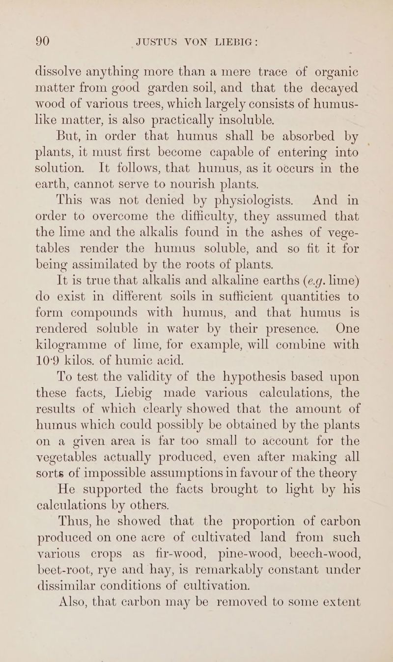 dissolve anything more than a mere trace of organic matter from good garden soil, and that the decayed wood of various trees, which largely consists of humus- like matter, is also practically insoluble. But, in order that humus shall be absorbed by plants, it must first become capable of entering into solution. It follows, that humus, as it occurs in the earth, cannot serve to nourish plants. This was not denied by physiologists. And in order to overcome the difficulty, they assumed that the lime and the alkalis found in the ashes of vege- tables render the humus soluble, and so fit it for being assimilated by the roots of plants. It is true that alkalis and alkaline earths (e.g. lime) do exist in different soils in sufficient quantities to form compounds with humus, and that humus is rendered soluble in water by their presence. One kilogramme of lime, for example, will combine with 10-9 kilos. of humic acid. To test the validity of the hypothesis based upon these facts, Liebig made various calculations, the results of which clearly showed that the amount. of humus which could possibly be obtained by the plants on a given area is far too small to account for the vegetables actually produced, even after making all sorts of impossible assumptions in favour of the theory He supported the facts brought to light by his calculations by others. Thus, he showed that the proportion of carbon produced on one acre of cultivated land from such various crops as fir-wood, pine-wood, beech-wood, beet-root, rye and hay, is remarkably constant under dissimilar conditions of cultivation. Also, that carbon may be removed to some extent