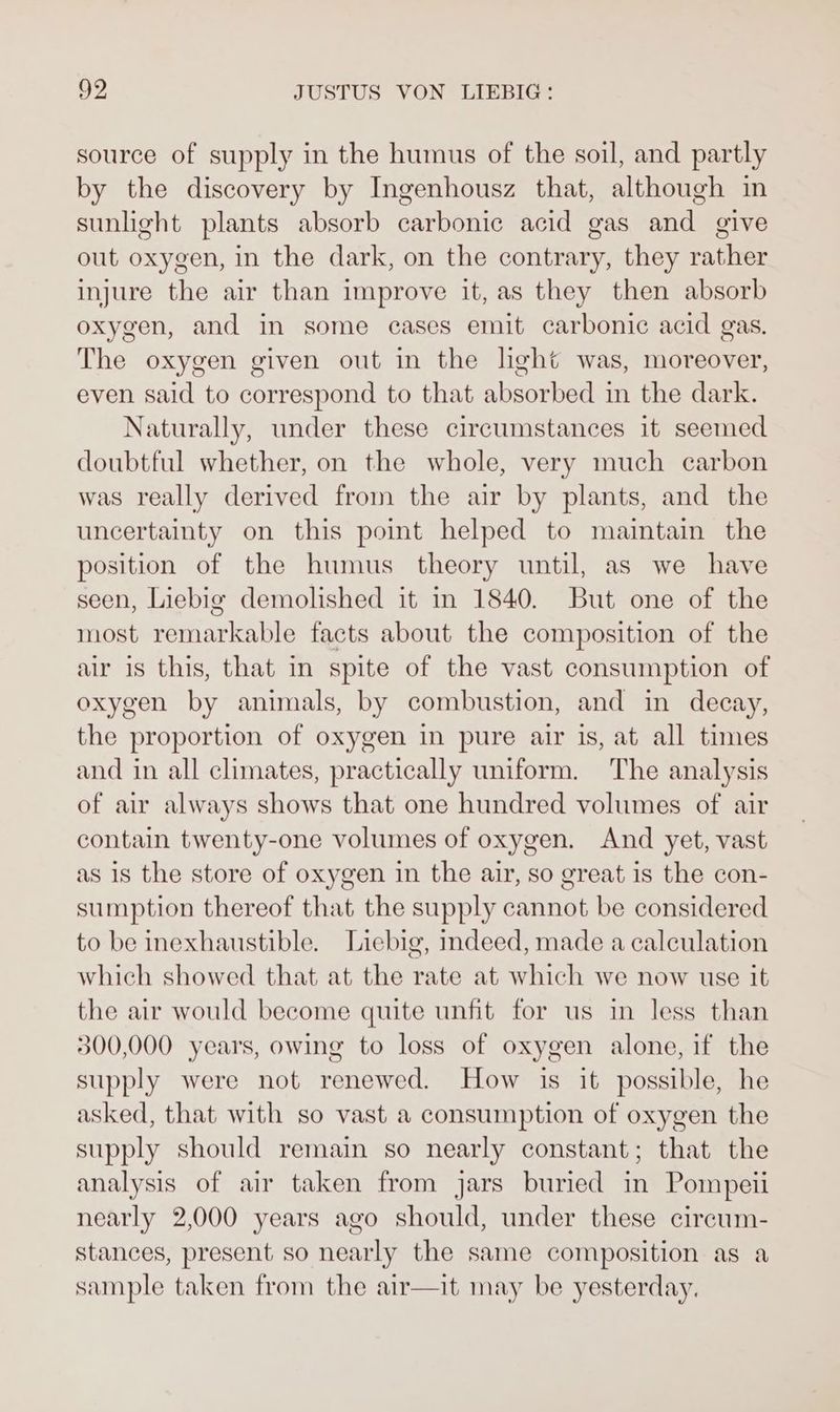 source of supply in the humus of the soil, and partly by the discovery by Ingenhousz that, although in sunlight plants absorb carbonic acid gas and give out oxygen, in the dark, on the contrary, they rather injure the air than improve it, as they then absorb oxygen, and in some cases emit carbonic acid gas. The oxygen given out in the light was, moreover, even said to correspond to that absorbed in the dark. Naturally, under these circumstances it seemed doubtful whether, on the whole, very much carbon was really derived from the air by plants, and the uncertainty on this point helped to maintain the position of the humus theory until, as we have seen, Liebig demolished it in 1840. But one of the most remarkable facts about the composition of the air is this, that in spite of the vast consumption of oxygen by animals, by combustion, and in decay, the proportion of oxygen in pure air is, at all times and in all climates, practically uniform. The analysis of air always shows that one hundred volumes of air contain twenty-one volumes of oxygen. And yet, vast as 1s the store of oxygen in the air, so great is the con- sumption thereof that the supply cannot be considered to be inexhaustible. Liebig, indeed, made a calculation which showed that at the rate at which we now use it the air would become quite unfit for us in less than 300,000 years, owing to loss of oxygen alone, if the supply were not renewed. How is it possible, he asked, that with so vast a consumption of oxygen the supply should remain so nearly constant; that the analysis of air taken from jars buried in Pompeii nearly 2,000 years ago should, under these cireum- stances, present so nearly the same composition as a sample taken from the air—it may be yesterday.