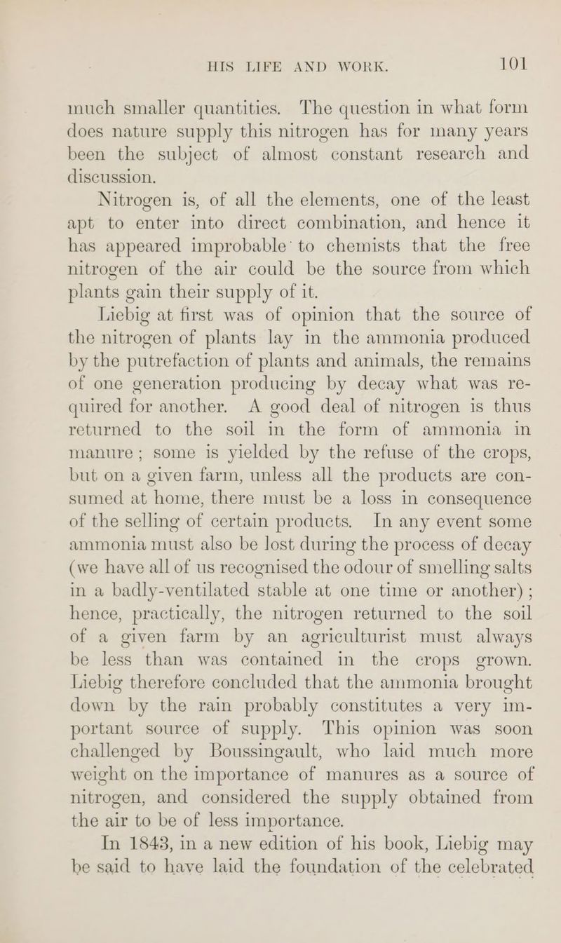 much smaller quantities. The question in what form does nature supply this nitrogen has for many years been the subject of almost constant research and discussion. Nitrogen is, of all the elements, one of the least apt to enter into direct combination, and hence it has appeared improbable’ to chemists that the free nitrogen of the air could be the source from which plants gain their supply of it. Liebig at first was of opinion that the source of the nitrogen of plants lay in the ammonia produced by the putrefaction of plants and animals, the remains of one generation producing by decay what was re- quired for another. A good deal of nitrogen is thus returned to the soil in the form of ammonia in manure; some is yielded by the refuse of the crops, but on a given farm, unless all the products are con- sumed at home, there must be a loss in consequence of the selling of certain products. In any event some ammonia must also be lost during the process of decay (we have all of us recognised the odour of smelling salts in a badly-ventilated stable at one time or another) ; hence, practically, the nitrogen returned to the soil of a given farm by an agriculturist must always be less than was contained in the crops grown. Liebig therefore concluded that the ammonia brought down by the rain probably constitutes a very im- portant source of supply. This opinion was soon challenged by Boussingault, who laid much more weight on the importance of manures as a source of nitrogen, and considered the supply obtained from the air to be of less importance. In 1843, in a new edition of his book, Liebig may be said to have laid the foundation of the celebrated