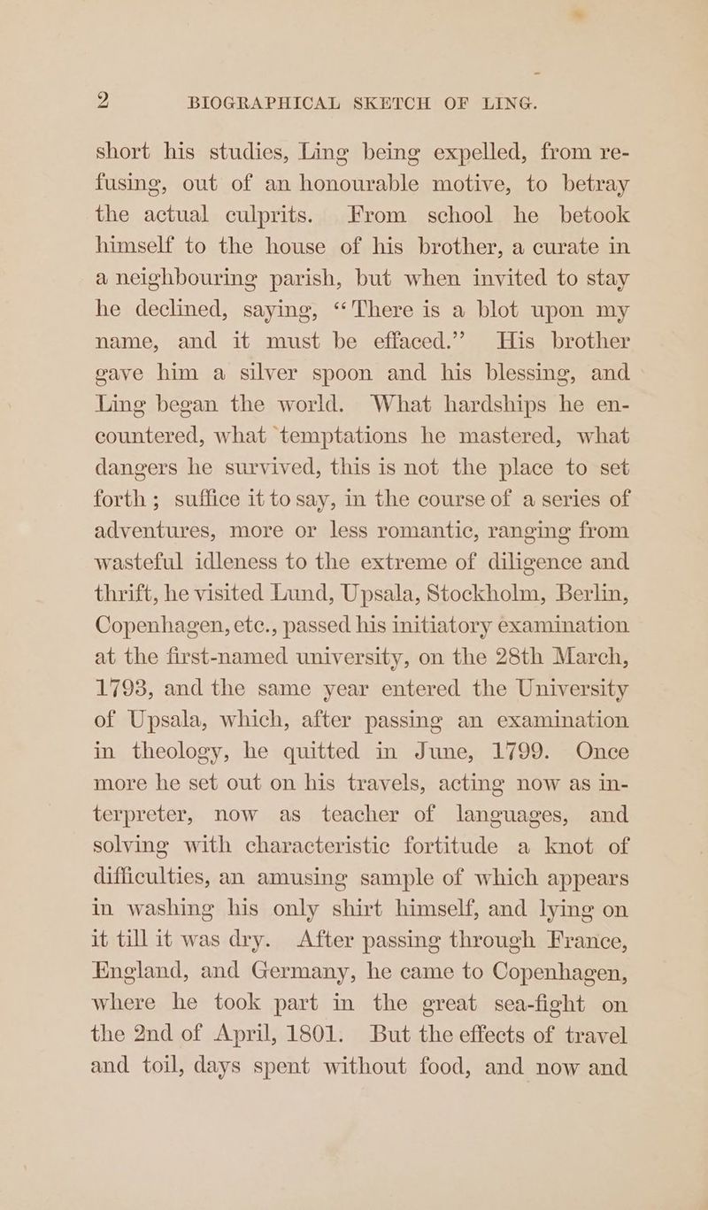 short his studies, Ling being expelled, from re- fusing, out of an honourable motive, to betray the actual culprits. From school he _ betook himself to the house of his brother, a curate in a neighbouring parish, but when invited to stay he declined, saying, ‘‘There is a blot upon my name, and it must be effaced.’’ His brother gave him a silver spoon and his blessing, and Ling began the world. What hardships he en- countered, what temptations he mastered, what dangers he survived, this is not the place to set forth ; suffice it to say, in the course of a series of adventures, more or less romantic, ranging from wasteful idleness to the extreme of diligence and thrift, he visited Lund, Upsala, Stockholm, Berlin, Copenhagen, etc., passed his initiatory examination at the first-named university, on the 28th March, 1793, and the same year entered the University of Upsala, which, after passing an examination in theology, he quitted in June, 1799. Once more he set out on his travels, acting now as in- terpreter, now as teacher of languages, and solving with characteristic fortitude a knot of difficulties, an amusing sample of which appears in washing his only shirt himself, and lying on it till it was dry. After passing through France, England, and Germany, he came to Copenhagen, where he took part in the great sea-fight on the 2nd of April, 1801. But the effects of travel and toil, days spent without food, and now and