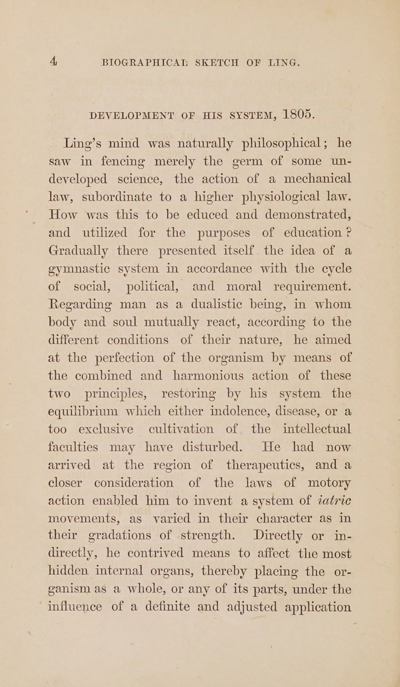 DEVELOPMENT OF HIS SYSTEM, 1805. Ling’s mind was naturally philosophical ; he saw in fencing merely the germ of some un- developed science, the action of a mechanical law, subordinate to a higher physiological law. How was this to be educed and demonstrated, and utilized for the purposes of education ? Gradually there presented itself the idea of a gymnastic system in accordance with the cycle of social, political, and moral requirement. Regarding man as a dualistic being, in whom body and soul mutually react, according to the different conditions of their nature, he aimed at the perfection of the organism by means of the combined and harmonious action of these two principles, restoring by his system the equilibrium which either mdolence, disease, or a too exclusive cultivation of the intellectual faculties may have disturbed. He had now arrived at the region of therapeutics, and a closer consideration of the laws of motory action enabled him to invent a system of zatric movements, as varied in their character as in their gradations of strength. Directly or in- directly, he contrived means to affect the most hidden internal organs, thereby placing the or- ganism as a whole, or any of its parts, under the influence of a definite and adjusted application