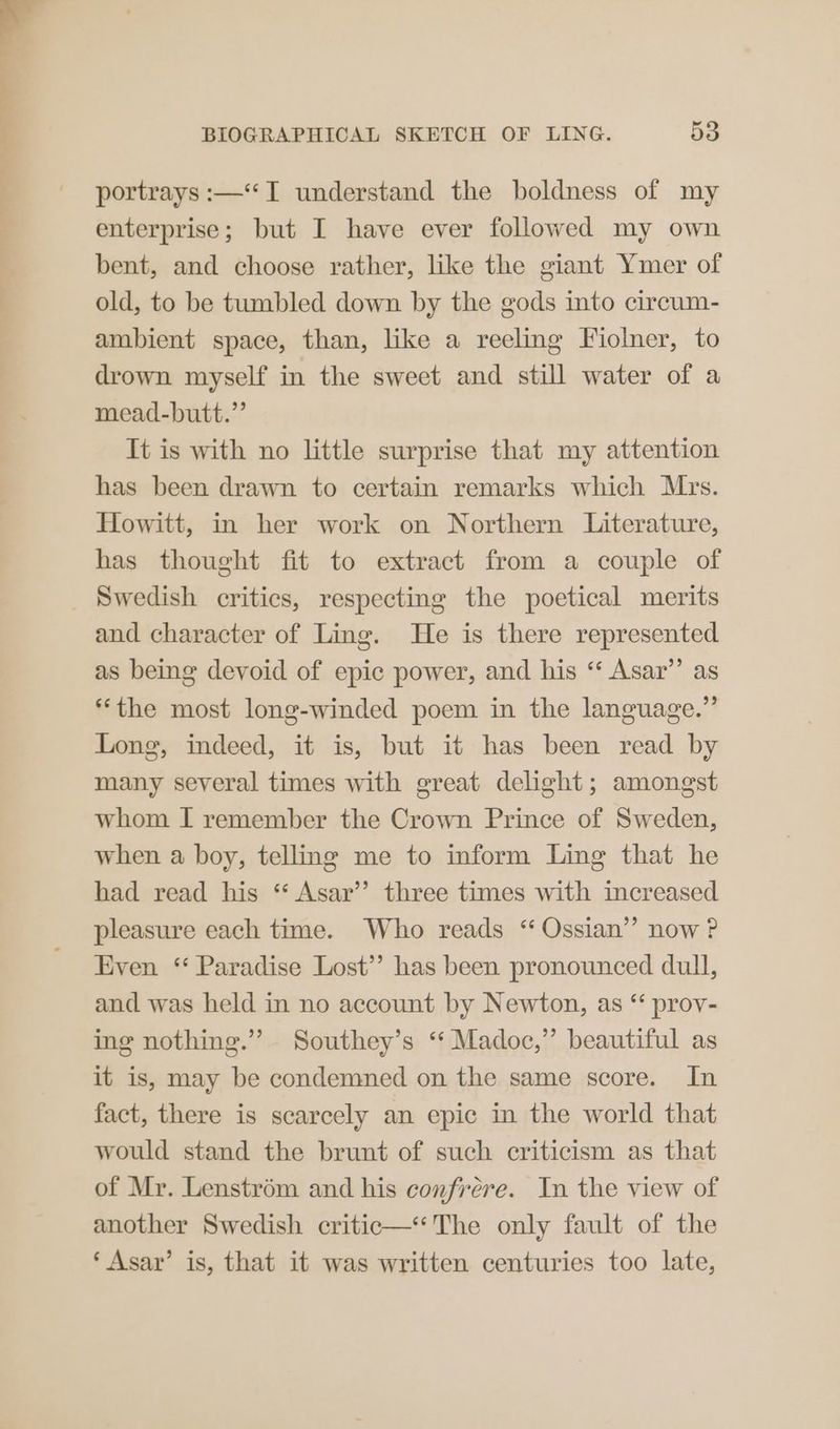 portrays :—“T understand the boldness of my enterprise; but I have ever followed my own bent, and choose rather, like the giant Ymer of old, to be tumbled down by the gods into circum- ambient space, than, like a reeling Fiolner, to drown myself in the sweet and still water of a mead-butt.”’ It is with no little surprise that my attention has been drawn to certain remarks which Mrs. Howitt, in her work on Northern Literature, has thought fit to extract from a couple of and character of Ling. He is there represented as being devoid of epic power, and his “‘ Asar’’ as “the most long-winded poem in the language.” Long, indeed, it is, but it has been read by many several times with great delight; amongst whom I remember the Crown Prince of Sweden, when a boy, telling me to inform Ling that he had read his “ Asar’’ three times with increased pleasure each time. Who reads “ Ossian’ now ? Even ‘“ Paradise Lost’’ has been pronounced dull, and was held in no account by Newton, as “ prov- ing nothing.” Southey’s “ Madoc,” beautiful as it is, may be condemned on the same score. In fact, there is scarcely an epic in the world that would stand the brunt of such criticism as that of Mr. Lenstrém and his confrére. In the view of another Swedish critic—‘‘The only fault of the ‘Asar’ is, that it was written centuries too late,