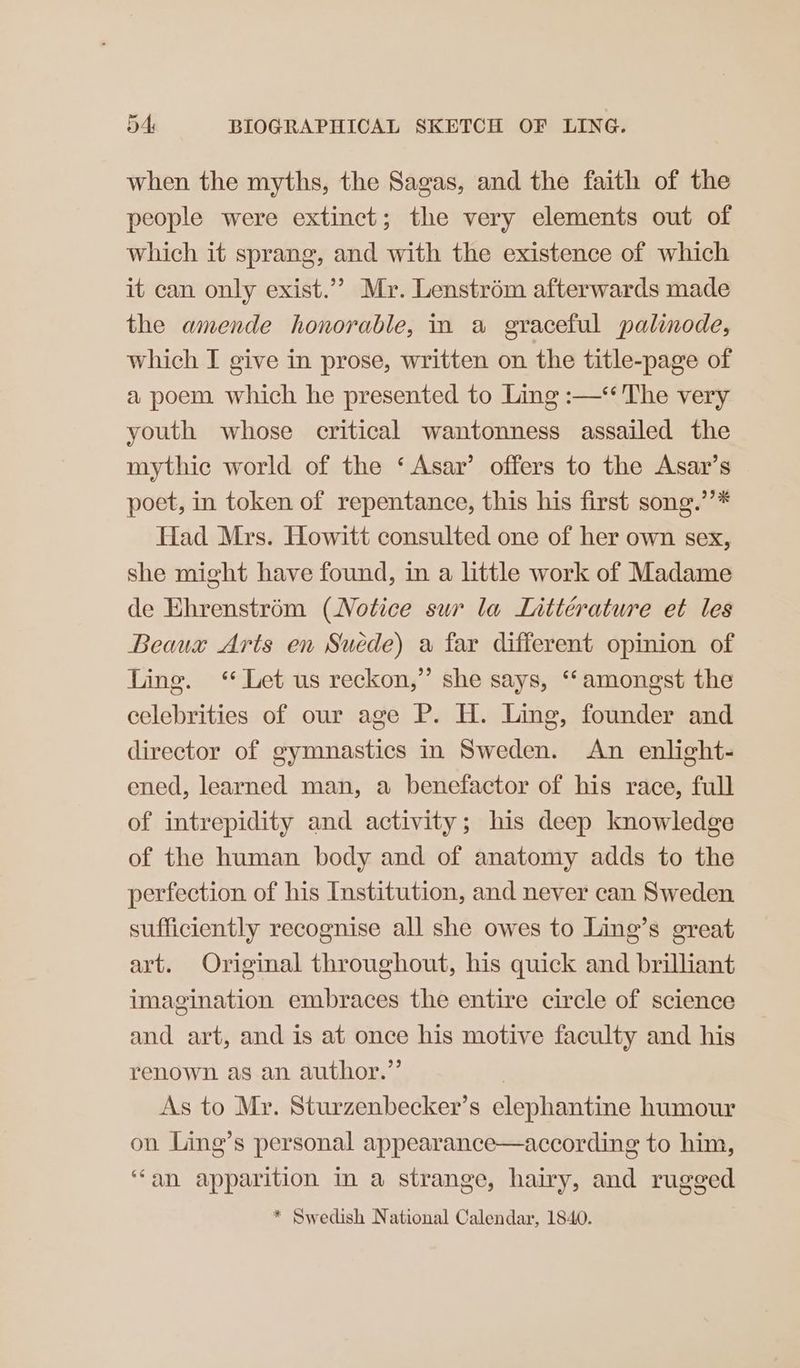 when the myths, the Sagas, and the faith of the people were extinct; the very elements out of which it sprang, and with the existence of which it can only exist.’ Mr. Lenstrém afterwards made the amende honorable, in a graceful palinode, which I give in prose, written on the title-page of a poem which he presented to Ling :—*‘ The very youth whose critical wantonness assailed the mythic world of the ‘ Asar’ offers to the Asar’s poet, in token of repentance, this his first song.’’* Had Mrs. Howitt consulted one of her own sex, she might have found, in a little work of Madame de Ehrenstrém (Notice sur la Lnttérature et les Beaux Arts en Suede) a far different opinion of Ling. “ Let us reckon,” she says, ‘amongst the celebrities of our age P. H. Ling, founder and director of gymnastics in Sweden. An enlight- ened, learned man, a benefactor of his race, full of intrepidity and activity; his deep knowledge of the human body and of anatomy adds to the perfection of his Institution, and never can Sweden sufficiently recognise all she owes to Ling’s great art. Original throughout, his quick and brilliant imagination embraces the entire circle of science and art, and is at once his motive faculty and his renown as an author.”’ | As to Mr. Sturzenbecker’s elephantine humour on Ling’s personal appearance—according to him, ‘an apparition in a strange, hairy, and rugged * Swedish National Calendar, 1840.