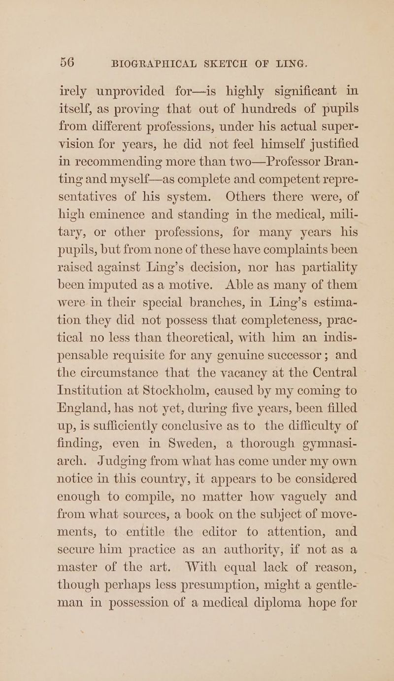 irely unprovided for—is highly significant in itself, as proving that out of hundreds of pupils from different professions, under his actual super- vision for years, he did not feel himself justified in recommending more than two—Professor Bran- ting and myself—as complete and competent repre- sentatives of his system. Others there were, of high eminence and standing in the medical, mili- tary, or other professions, for many years his pupils, but from none of these have complaints been raised against Ling’s decision, nor has partiality been imputed asa motive. Able as many of them were in their special branches, in Ling’s estima- tion they did not possess that completeness, prac- tical no less than theoretical, with him an indis- pensable requisite for any genuine successor ; and the circumstance that the vacancy at the Central Institution at Stockholm, caused by my coming to England, has not yet, during five years, been filled up, is sufficiently conclusive as to the difficulty of finding, even in Sweden, a thorough gymnasi- arch. Judging from what has come under my own notice in this country, 1t appears to be considered enough to compile, no matter how vaguely and from what sources, a book on the subject of move- ments, to entitle the editor to attention, and secure him practice as an authority, if not as a master of the art. With equal lack of reason, | though perhaps less presumption, might a gentle- man in possession of a medical diploma hope for