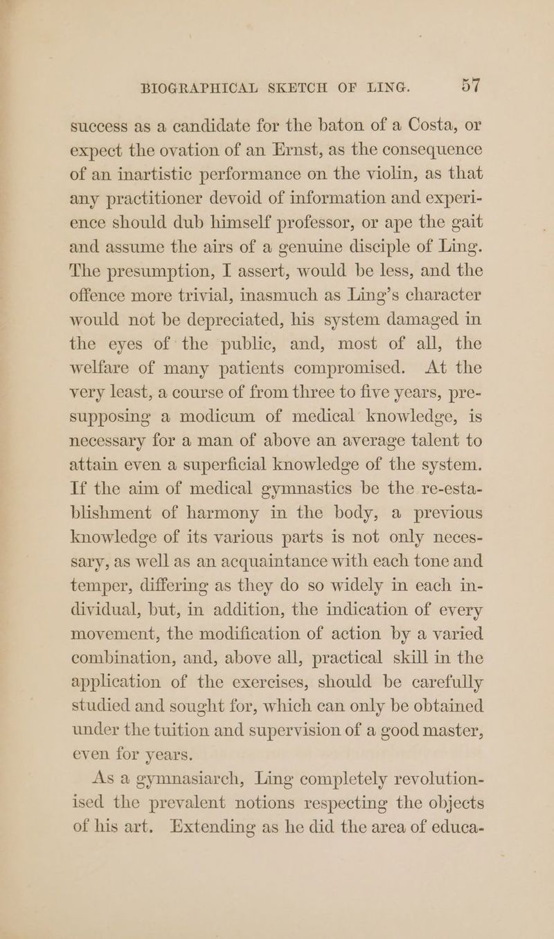 success as a candidate for the baton of a Costa, or expect the ovation of an Ernst, as the consequence of an inartistic performance on the violin, as that any practitioner devoid of information and experi- ence should dub himself professor, or ape the gait and assume the airs of a genuine disciple of Ling. The presumption, I assert, would be less, and the offence more trivial, inasmuch as Ling’s character would not be depreciated, his system damaged in the eyes of the public, and, most of all, the welfare of many patients compromised. At the very least, a course of from three to five years, pre- supposing a modicum of medical knowledge, is necessary for a man of above an average talent to attain even a superficial knowledge of the system. If the aim of medical gymnastics be the re-esta- blishment of harmony in the body, a previous knowledge of its various parts is not only neces- sary, as well as an acquaintance with each tone and temper, differing as they do so widely in each in- dividual, but, in addition, the indication of every movement, the modification of action by a varied combination, and, above all, practical skill in the application of the exercises, should be carefully studied and sought for, which can only be obtained under the tuition and supervision of a good master, even for years. As a gymnasiarch, Ling completely revolution- ised the prevalent notions respecting the objects of his art. Extending as he did the area of educa-