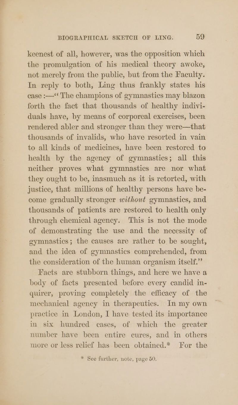 keenest of all, however, was the opposition which the promulgation of his medical theory awoke, not merely from the public, but from the Faculty. In reply to both, Ling thus frankly states his case :—‘* The champions of gymnastics may blazon forth the fact that thousands of healthy indivi- duals have, by means of corporeal exercises, been rendered abler and stronger than they were—that thousands of invalids, who have resorted in vain to all kinds of medicines, have been restored to health by the agency of gymnastics; all this neither proves what gymnastics are nor what they ought to be, inasmuch as it is retorted, with justice, that millions of healthy persons have be- come gradually stronger without gymnastics, and thousands of patients are restored to health only through chemical agency. This is not the mode of demonstrating the use and the necessity of gymnastics; the causes are rather to be sought, and the idea of gymnastics comprehended, from the consideration of the human organism itself.’ Facts are stubborn things, and here we have a body of facts presented before every candid in- quirer, proving completely the efficacy of the mechanical agency in therapeutics. In my own practice in London, I have tested its importance in six hundred cases, of which the greater number have been entire cures, and in others more or less relief has been obtained.* For the * See further, note, page 50.