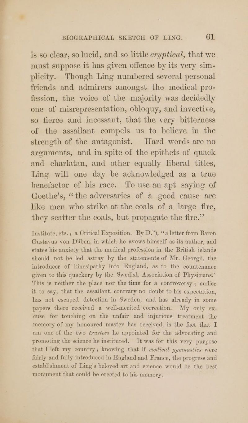 is so clear, so lucid, and so little cryptical, that we must suppose it has given offence by its very sim- plicity. Though Ling numbered several personal friends and admirers amongst the medical pro- fession, the voice of the majority was decidedly one of misrepresentation, obloquy, and invective, so fierce and incessant, that the very bitterness of the assailant compels us to believe in the strength of the antagonist. Hard words are no arguments, and in spite of the epithets of quack and charlatan, and other equally liberal titles, Ling will one day be acknowledged as a true benefactor of his race. ‘To use an apt saying of Goethe’s, ‘‘the adversaries of a good cause are like men who strike at the coals of a large fire, they scatter the coals, but propagate the fire.” Institute, etc. ; a Critical Exposition. By D.”), “a letter from Baron Gustavus von Diiben, in which he avows himself as its author, and states his anxiety that the medical profession in the British islands should not be led astray by the statements of Mr. Georgii, the introducer of kinesipathy into England, as to the countenance given to this quackery by the Swedish Association of Physicians.” This is neither the place nor the time for a controversy ; suffice it to say, that the assailant, contrary no doubt to his expectation, has not escaped detection in Sweden, and has already in some papers there received a well-merited correction. My only ex- cuse for touching on the unfair and injurious treatment the memory of my honoured master has received, is the fact that I am one of the two trustees he appointed for the advocating and promoting the science he instituted. It was for this very purpose that I left my country; knowing that if medical gymnastics were fairly and fully introduced in England and France, the progress and establishment of Ling’s beloved art and science would be the best monument that could be erected to his memory.