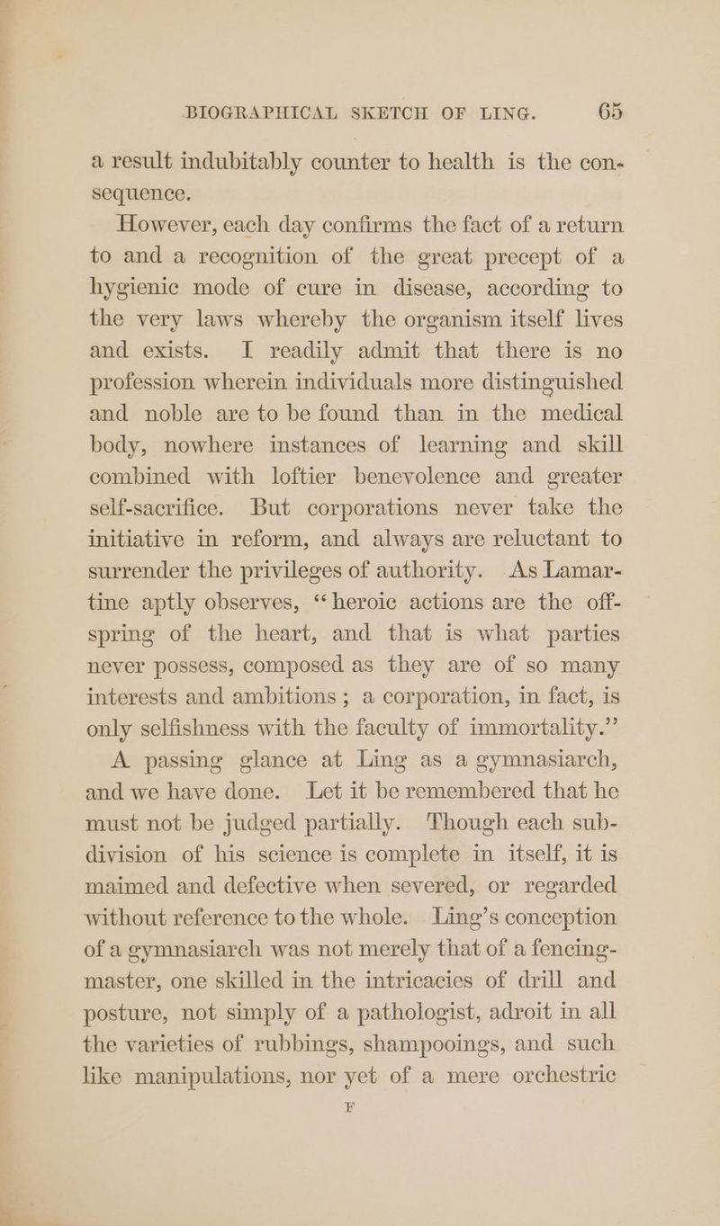 ee BIOGRAPHICAL SKETCH OF LING. 65 a result indubitably counter to health is the con- sequence. However, each day confirms the fact of a return to and a recognition of the great precept of a hygienic mode of cure in disease, according to the very laws whereby the organism itself lives and exists. I readily admit that there is no profession wherein individuals more distinguished and noble are to be found than in the medical body, nowhere instances of learning and skill combined with loftier benevolence and greater self-sacrifice. But corporations never take the initiative in reform, and always are reluctant to surrender the privileges of authority. As Lamar- tine aptly observes, ‘‘ heroic actions are the off- spring of the heart, and that is what parties never possess, composed as they are of so many interests and ambitions ; a corporation, in fact, is only selfishness with the faculty of immortality.” A passing glance at Ling as a gymnasiarch, and we have done. Let it be remembered that he must not be judged partially. Though each sub- division of his science is complete in itself, it is maimed and defective when severed, or regarded without reference to the whole. Ling’s conception of a gymnasiarch was not merely that of a fencing- master, one skilled in the intricacies of drill and posture, not simply of a pathologist, adroit in all the varieties of rubbings, shampooings, and such like manipulations, nor yet of a mere orchestric a