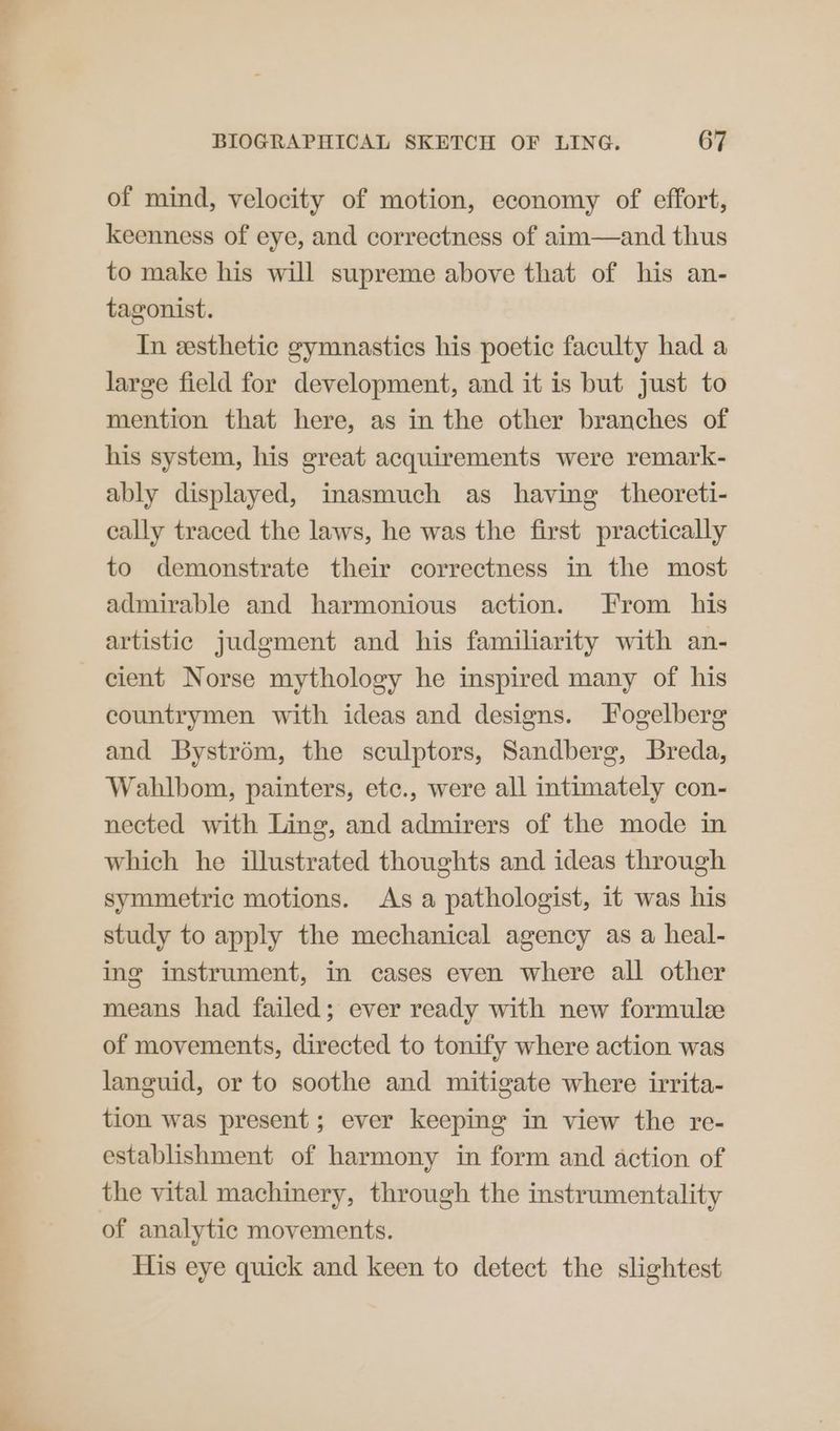of mind, velocity of motion, economy of effort, keenness of eye, and correctness of aim—and thus to make his will supreme above that of his an- tagonist. In esthetic gymnastics his poetic faculty had a large field for development, and it is but just to mention that here, as in the other branches of his system, his great acquirements were remark- ably displayed, inasmuch as having theoreti- cally traced the laws, he was the first practically to demonstrate their correctness in the most admirable and harmonious action. From his artistic judgment and his familiarity with an- cient Norse mythology he inspired many of his countrymen with ideas and designs. Fogelberg and Bystrém, the sculptors, Sandberg, Breda, Wahlbom, painters, etc., were all intimately con- nected with Ling, and admirers of the mode in which he illustrated thoughts and ideas through symmetric motions. Asa pathologist, it was his study to apply the mechanical agency as a heal- ing instrument, in cases even where all other means had failed; ever ready with new formulee of movements, directed to tonify where action was languid, or to soothe and mitigate where irrita- tion was present; ever keeping in view the re- establishment of harmony in form and action of the vital machinery, through the instrumentality of analytic movements. His eye quick and keen to detect the slightest