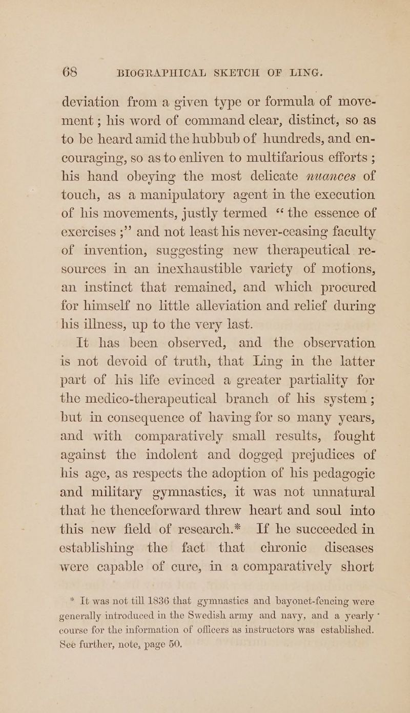 deviation from a given type or formula of move- ment; his word of command clear, distinct, so as to be heard amid the hubbub of hundreds, and en- couraging, so as to enliven to multifarious efforts ; his hand obeying the most delicate nuances of touch, as a manipulatory agent in the execution of his movements, justly termed ‘‘ the essence of exercises ;’’ and not least his never-ceasing faculty of invention, suggesting new therapeutical re- sources in an inexhaustible variety of motions, an instinct that remained, and which procured for himself no little alleviation and relief during his ilmess, up to the very last. Tt has been observed, and the observation is not devoid of truth, that Ling in the latter part of his life evinced a greater partiality for the medico-therapeutical branch of his system ; but in consequence of having for so many years, and with comparatively small results, fought against the indolent and dogged prejudices of his age, as respects the adoption of his pedagogic and military gymnastics, it was not unnatural that he thenceforward threw heart and soul into this new field of research.* If he succeeded in establishing the fact that chronic diseases were capable of cure, in a comparatively short * Tt was not till 1836 that gymnastics and bayonet-fencing were generally introduced in the Swedish army and navy, and a yearly ° course for the information of officers as instructors was established. See further, note, page 50.