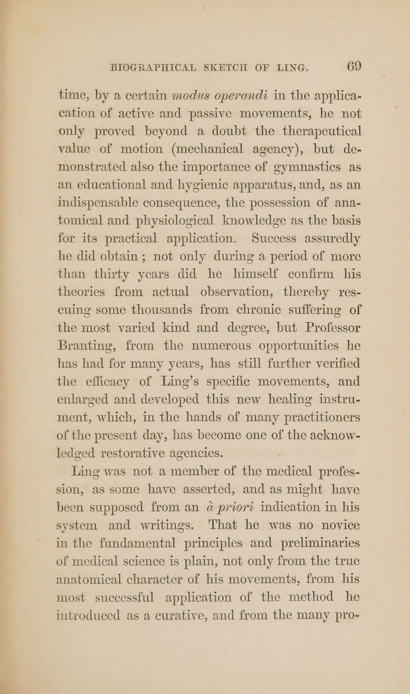 time, by a certain modus operandi in the applica- cation of active and passive movements, he not only proved beyond a doubt the therapeutical value of motion (mechanical agency), but de- monstrated also the importance of gymnastics as an educational and hygienic apparatus, and, as an indispensable consequence, the possession of ana- tomical and physiological knowledge as the basis for its practical application. Success assuredly he did obtain; not only during a period of more than thirty years did he himself confirm his theories from actual observation, thereby res- cuing some thousands from chronic suffering of the most varied kind and degree, but Professor Branting, from the numerous opportunities he has had for many years, has still further verified the efficacy of Ling’s specific movements, and enlarged and developed this new healing instru- ment, which, in the hands of many practitioners of the present day, has become one of the acknow- ledged restorative agencies. . Ling was not a member of the medical profes- sion, as some have asserted, and as might have been supposed from an a priori indication in his system and writings. That he was no novice in the fundamental principles and preliminaries of medical science is plain, not only from the true anatomical character of his movements, from his most successful application of the method he introduced as a curative, and from the many pro-