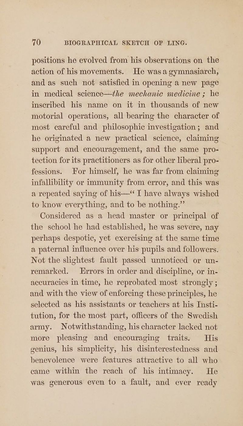 positions he evolved from his observations on the action of his movements. He wasagymnasiarch, and as such not satisfied in opening a new page in medical science—the mechanic medicine ; he inscribed his name on it in thousands of new motorial operations, all bearing the character of most careful and philosophic investigation; and he originated a new practical science, claiming support and encouragement, and the same pro- tection for its practitioners as for other liberal pro- fessions. or himself, he was far from claiming infallibility or immunity from error, and this was a repeated saying of his—‘‘ I have always wished to know everything, and to be nothing.” Considered as a head master or principal of the school he had established, he was severe, nay perhaps despotic, yet exercising at the same time a paternal influence over his pupils and followers. Not the slightest fault passed unnoticed or un- remarked. Errors in order and discipline, or in- accuracies in time, he reprobated most strongly ; and with the view of enforcing these principles, he selected as his assistants or teachers at his Insti- tution, for the most part, officers of the Swedish army. Notwithstanding, his character lacked not more pleasing and encouraging traits. His genius, his simplicity, his disinterestedness and benevolence were features attractive to all who came within the reach of his intimacy. He was generous even to a fault, and ever ready