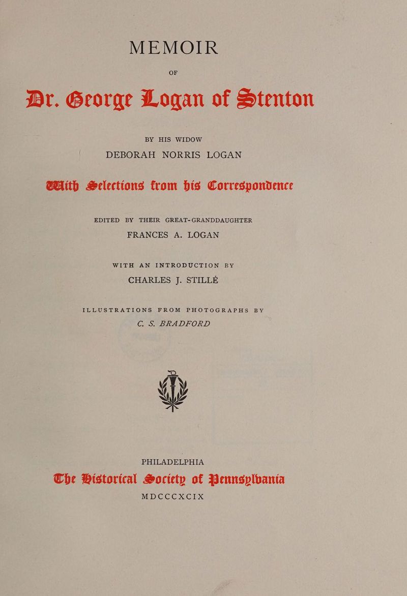 OF Dr. George Logan of Stenton BY HIS WIDOW DEBORAH NORRIS LOGAN With Selections from his Correspondence EDITED BY THEIR GREAT-GRANDDAUGHTER FRANCES A. LOGAN WITH AN INTRODUCTION BY CHARLES J. STILLE ILLUSTRATIONS FROM PHOTOGRAPHS BY Cc. S. BRADFORD PHILADELPHIA Che Wistorical Society of Pennsplbanta MDCCCXCIX