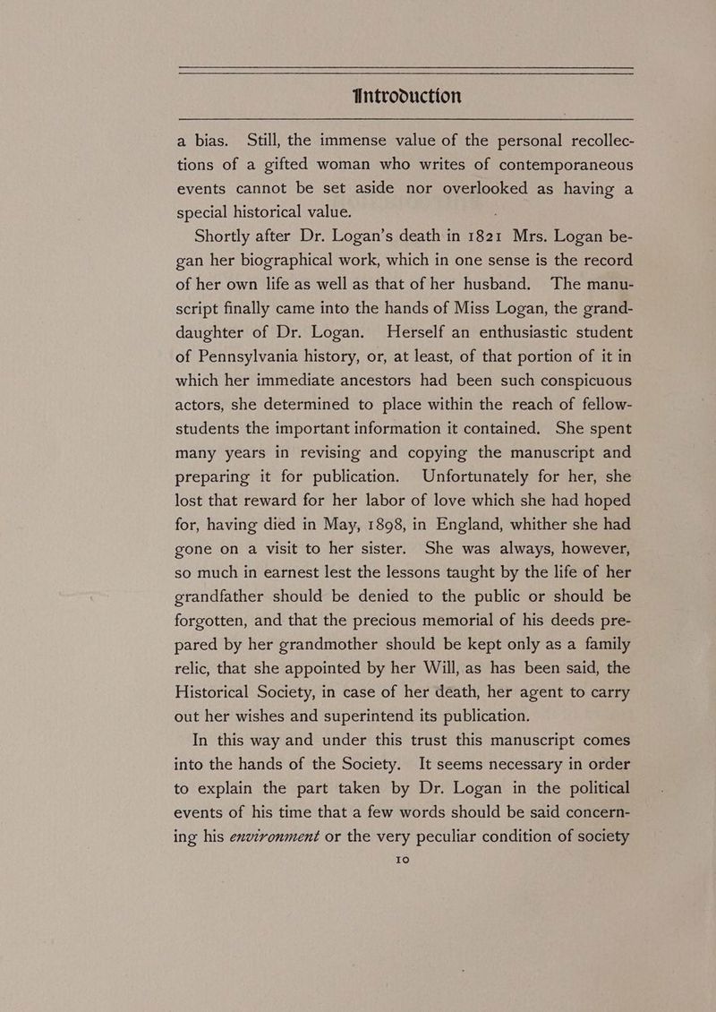 a bias. Still, the immense value of the personal recollec- tions of a gifted woman who writes of contemporaneous events cannot be set aside nor overlooked as having a special historical value. Shortly after Dr. Logan’s death in 1821 Mrs. Logan be- gan her biographical work, which in one sense is the record of her own life as well as that of her husband. The manu- script finally came into the hands of Miss Logan, the grand- daughter of Dr. Logan. Herself an enthusiastic student of Pennsylvania history, or, at least, of that portion of it in which her immediate ancestors had been such conspicuous actors, she determined to place within the reach of fellow- students the important information it contained. She spent many years in revising and copying the manuscript and preparing it for publication. Unfortunately for her, she lost that reward for her labor of love which she had hoped for, having died in May, 1898, in England, whither she had gone on a visit to her sister. She was always, however, so much in earnest lest the lessons taught by the life of her grandfather should be denied to the public or should be forgotten, and that the precious memorial of his deeds pre- pared by her grandmother should be kept only as a family relic, that she appointed by her Will, as has been said, the Historical Society, in case of her death, her agent to carry out her wishes and superintend its publication. In this way and under this trust this manuscript comes into the hands of the Society. It seems necessary in order to explain the part taken by Dr. Logan in the political events of his time that a few words should be said concern- ing his exvzronment or the very peculiar condition of society Io