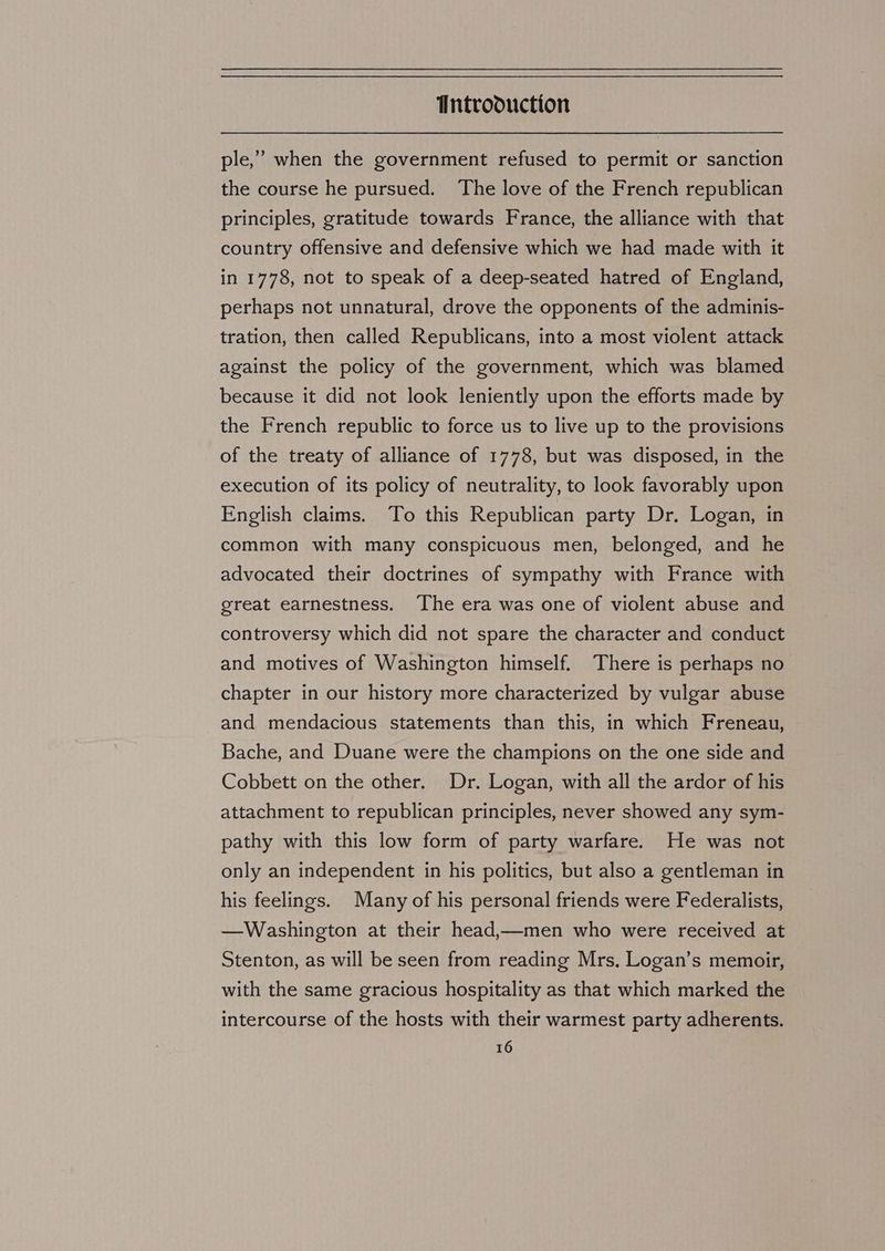 ple,” when the government refused to permit or sanction the course he pursued. The love of the French republican principles, gratitude towards France, the alliance with that country offensive and defensive which we had made with it in 1778, not to speak of a deep-seated hatred of England, perhaps not unnatural, drove the opponents of the adminis- tration, then called Republicans, into a most violent attack against the policy of the government, which was blamed because it did not look leniently upon the efforts made by the French republic to force us to live up to the provisions of the treaty of alliance of 1778, but was disposed, in the execution of its policy of neutrality, to look favorably upon English claims. To this Republican party Dr. Logan, in common with many conspicuous men, belonged, and he advocated their doctrines of sympathy with France with great earnestness. The era was one of violent abuse and controversy which did not spare the character and conduct and motives of Washington himself. There is perhaps no chapter in our history more characterized by vulgar abuse and mendacious statements than this, in which Freneau, Bache, and Duane were the champions on the one side and Cobbett on the other. Dr. Logan, with all the ardor of his attachment to republican principles, never showed any sym- pathy with this low form of party warfare. He was not only an independent in his politics, but also a gentleman in his feelings. Many of his personal friends were Federalists, —Washington at their head,—men who were received at Stenton, as will be seen from reading Mrs, Logan’s memoir, with the same gracious hospitality as that which marked the intercourse of the hosts with their warmest party adherents.