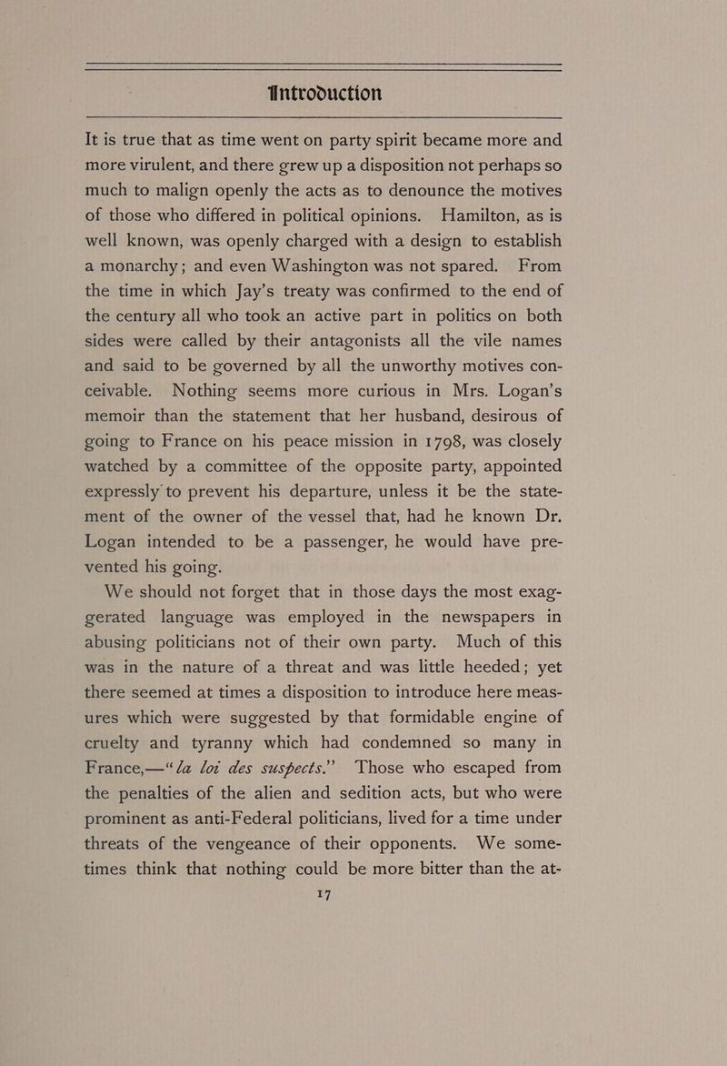 It is true that as time went on party spirit became more and more virulent, and there grew up a disposition not perhaps so much to malign openly the acts as to denounce the motives of those who differed in political opinions. Hamilton, as is well known, was openly charged with a design to establish a monarchy; and even Washington was not spared. From the time in which Jay’s treaty was confirmed to the end of the century all who took an active part in politics on both sides were called by their antagonists all the vile names and said to be governed by all the unworthy motives con- ceivable. Nothing seems more curious in Mrs. Logan’s memoir than the statement that her husband, desirous of going to France on his peace mission in 1798, was closely watched by a committee of the opposite party, appointed expressly to prevent his departure, unless it be the state- ment of the owner of the vessel that, had he known Dr. Logan intended to be a passenger, he would have pre- vented his going. We should not forget that in those days the most exag- gerated language was employed in the newspapers in abusing politicians not of their own party. Much of this was in the nature of a threat and was little heeded; yet there seemed at times a disposition to introduce here meas- ures which were suggested by that formidable engine of cruelty and tyranny which had condemned so many in France,—“ a lot des suspects.’ Those who escaped from the penalties of the alien and sedition acts, but who were prominent as anti-Federal politicians, lived for a time under threats of the vengeance of their opponents. We some- times think that nothing could be more bitter than the at-