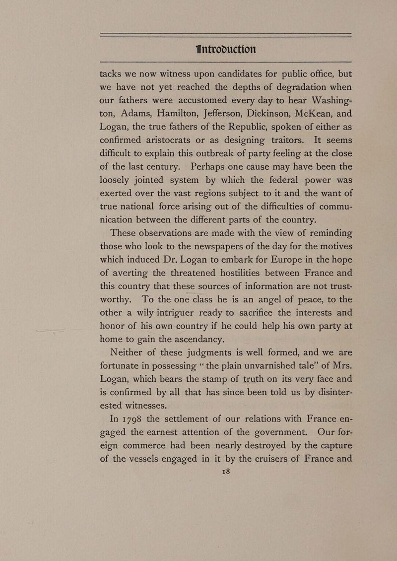 tacks we now witness upon candidates for public office, but we have not yet reached the depths of degradation when our fathers were accustomed every day to hear Washing- ton, Adams, Hamilton, Jefferson, Dickinson, McKean, and Logan, the true fathers of the Republic, spoken of either as confirmed aristocrats or as designing traitors. It seems difficult to explain this outbreak of party feeling at the close of the last century. Perhaps one cause may have been the loosely jointed system by which the federal power was exerted over the vast regions subject to it and the want of true national force arising out of the difficulties of commu- nication between the different parts of the country. These observations are made with the view of reminding those who look to the newspapers of the day for the motives which induced Dr, Logan to embark for Europe in the hope of averting the threatened hostilities between France and this country that these sources of information are not trust- worthy. To the one class he is an angel of peace, to the other a wily intriguer ready to sacrifice the interests and honor of his own country if he could help his own party at home to gain the ascendancy. Neither of these judgments is well formed, and we are fortunate in possessing “the plain unvarnished tale’ of Mrs. Logan, which bears the stamp of truth on its very face and is confirmed by all that has since been told us by disinter- ested witnesses. In 1798 the settlement of our relations with France en- gaged the earnest attention of the government. Our for- eign commerce had been nearly destroyed by the capture of the vessels engaged in it by the cruisers of France and