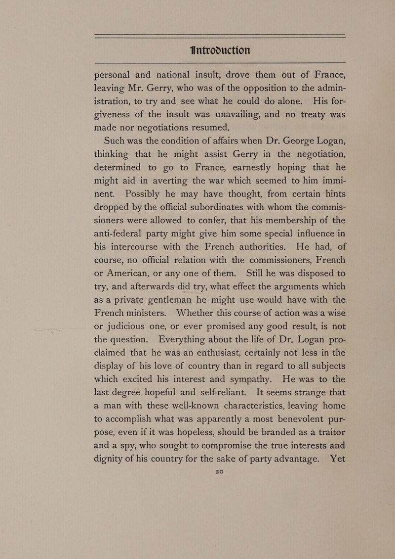 personal and national insult, drove them out of France, leaving Mr. Gerry, who was of the opposition to the admin- istration, to try and see what he could do alone. His for- giveness of the insult was unavailing, and no treaty was made nor negotiations resumed. Such was the condition of affairs when Dr. George Logan, thinking that he might assist Gerry in the negotiation, determined to go to France, earnestly hoping that he might aid in averting the war which seemed to him immi- nent. Possibly he may have thought, from certain hints dropped by the official subordinates with whom the commis- sioners were allowed to confer, that his membership of the anti-federal party might give him some special influence in his intercourse with the French authorities. He had, of course, no official relation with the commissioners, French or American, or any one of them. Still he was disposed to try, and afterwards did try, what effect the arguments which as a private gentleman he might use would have with the French ministers. Whether this course of action was a wise or judicious one, or ever promised any good result, is not the question. Everything about the life of Dr. Logan pro- claimed that he was an enthusiast, certainly not less in the display of his love of country than in regard to all subjects which excited his interest and sympathy. He was to the last degree hopeful and self-reliant. It seems strange that a man with these well-known characteristics, leaving home to accomplish what was apparently a most benevolent pur- pose, even if it was hopeless, should be branded as a traitor and a spy, who sought to compromise the true interests and dignity of his country for the sake of party advantage. Yet