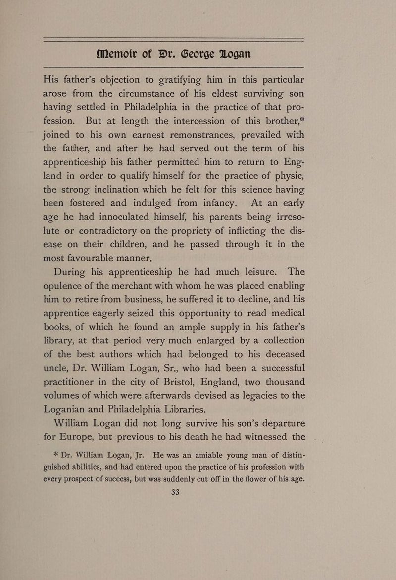 His father’s objection to gratifying him in this particular arose from the circumstance of his eldest surviving son having settled in Philadelphia in the practice of that pro- fession. But at length the intercession of this brother,* joined to his own earnest remonstrances, prevailed with the father, and after he had served out the term of his apprenticeship his father permitted him to return to Eng- land in order to qualify himself for the practice of physic, the strong inclination which he felt for this science having been fostered and indulged from infancy. At an early age he had innoculated himself, his parents being irreso- lute or contradictory on the propriety of inflicting the dis- ease on their children, and he passed through it in the most favourable manner. During his apprenticeship he had much leisure. The opulence of the merchant with whom he was placed enabling him to retire from business, he suffered it to decline, and his apprentice eagerly seized this opportunity to read medical books, of which he found an ample supply in his father’s library, at that period very much enlarged by a collection of the best authors which had belonged to his deceased uncle, Dr. William Logan, Sr., who had been a successful practitioner in the city of Bristol, England, two thousand volumes of which were afterwards devised as legacies to the Loganian and Philadelphia Libraries. William Logan did not long survive his son’s departure for Europe, but previous to his death he had witnessed the * Dr. William Logan, Jr. He was an amiable young man of distin- guished abilities, and had entered upon the practice of his profession with every prospect of success, but was suddenly cut off in the flower of his age.