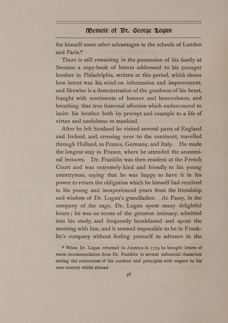 for himself some other advantages in the schools of London and Paris.* There is still remaining in the possession of his family at Stenton a copy-book of letters addressed to his younger brother in Philadelphia, written at this period, which shows how intent was his mind on information and improvement, and likewise is a demonstration of the goodness of his heart, fraught with sentiments of honour and benevolence, and breathing that true fraternal affection which endeavoured to incite his brother both by precept and example to a life of virtue and usefulness to mankind. After he left Scotland he visited several parts of England and Ireland, and, crossing over to the continent, travelled through Holland, to France, Germany, and Italy. He made the longest stay in France, where he attended the anatomi- cal lectures. Dr. Franklin was then resident at the French Court and was extremely kind and friendly to his young countryman, saying that he was happy to have it in his power to return the obligation which he himself had received in his young and inexperienced years from the friendship and wisdom of Dr. Logan’s grandfather. At Passy, in the company of the sage, Dr. Logan spent many delightful hours ; he was on terms of the greatest intimacy, admitted into his study, and frequently breakfasted and spent the morning with him, and it seemed impossible to be in Frank- lin’s company without feeling yourself to advance in the ** When Dr. Logan returned to America in 1779 he brought letters of warm recommendation from Dr. Franklin to several influential characters stating the correctness of his conduct and principles with respect to his own country whilst abroad.