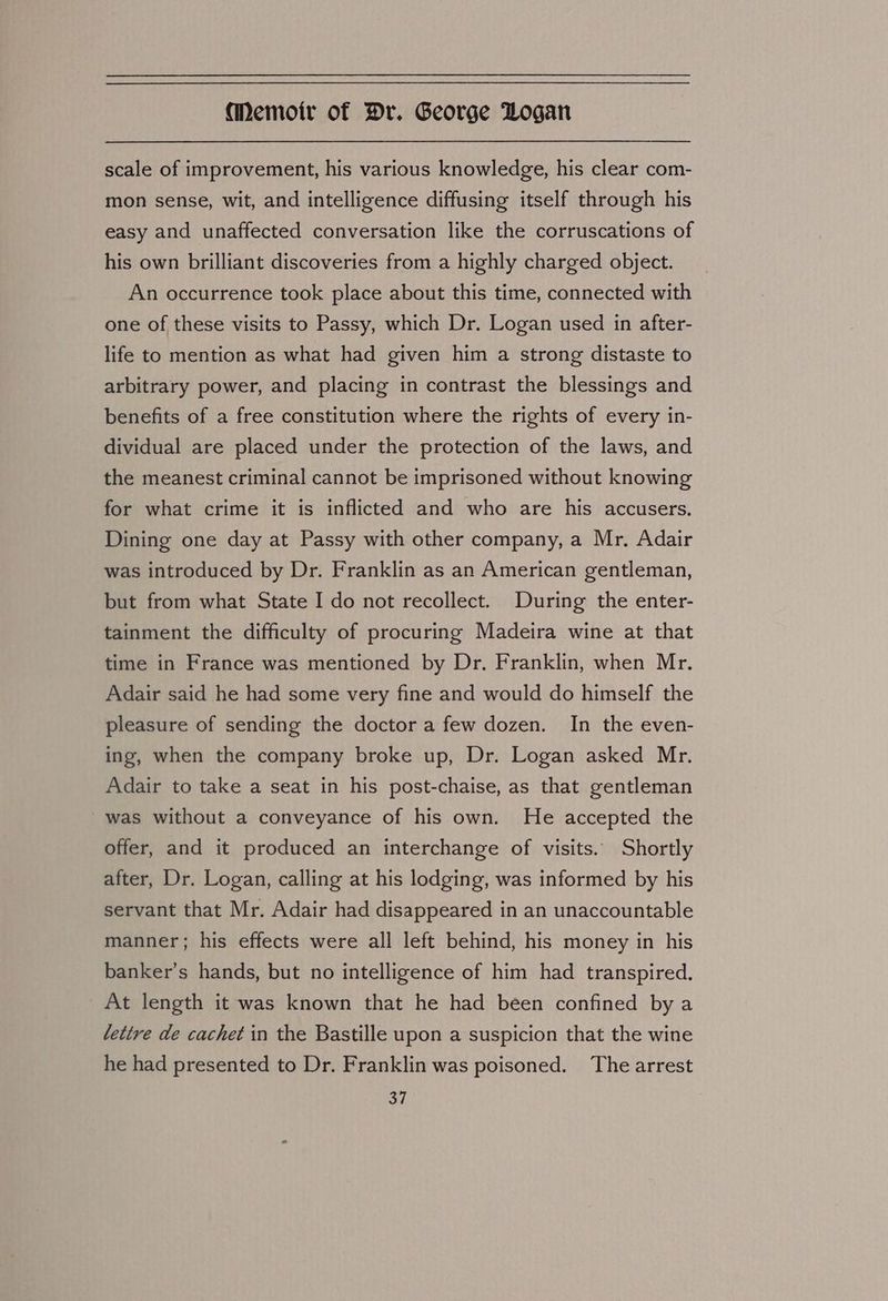 scale of improvement, his various knowledge, his clear com- mon sense, wit, and intelligence diffusing itself through his easy and unaffected conversation like the corruscations of his own brilliant discoveries from a highly charged object. An occurrence took place about this time, connected with one of these visits to Passy, which Dr. Logan used in after- life to mention as what had given him a strong distaste to arbitrary power, and placing in contrast the blessings and benefits of a free constitution where the rights of every in- dividual are placed under the protection of the laws, and the meanest criminal cannot be imprisoned without knowing for what crime it is inflicted and who are his accusers. Dining one day at Passy with other company, a Mr, Adair was introduced by Dr. Franklin as an American gentleman, but from what State I do not recollect. During the enter- tainment the difficulty of procuring Madeira wine at that time in France was mentioned by Dr. Franklin, when Mr. Adair said he had some very fine and would do himself the pleasure of sending the doctor a few dozen. In the even- ing, when the company broke up, Dr. Logan asked Mr. Adair to take a seat in his post-chaise, as that gentleman was without a conveyance of his own. He accepted the offer, and it produced an interchange of visits. Shortly after, Dr. Logan, calling at his lodging, was informed by his servant that Mr. Adair had disappeared in an unaccountable manner; his effects were all left behind, his money in his banker’s hands, but no intelligence of him had transpired. At length it was known that he had been confined by a lettre de cachet in the Bastille upon a suspicion that the wine he had presented to Dr. Franklin was poisoned. The arrest