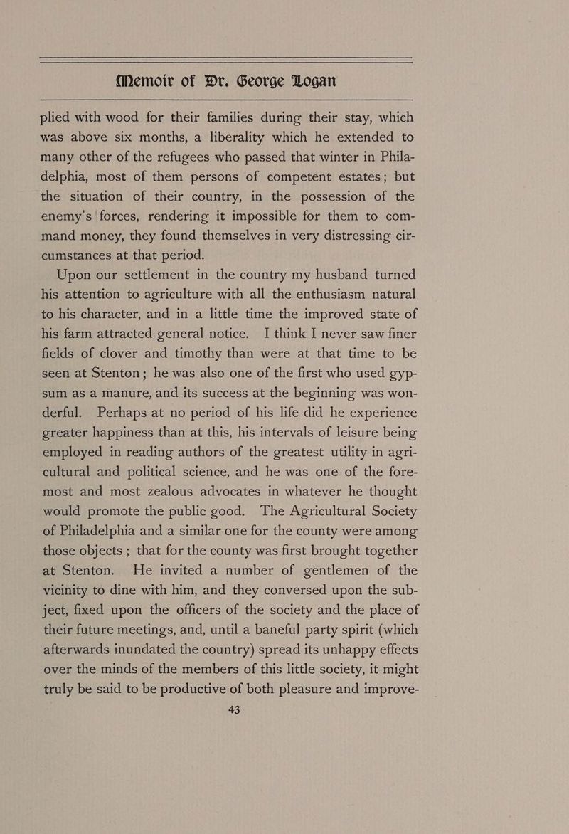 plied with wood for their families during their stay, which was above six months, a liberality which he extended to many other of the refugees who passed that winter in Phila- delphia, most of them persons of competent estates; but the situation of their country, in the possession of the enemy’s forces, rendering it impossible for them to com- mand money, they found themselves in very distressing cir- cumstances at that period. Upon our settlement in the country my husband turned his attention to agriculture with all the enthusiasm natural to his character, and in a little time the improved state of his farm attracted general notice. I think I never saw finer fields of clover and timothy than were at that time to be seen at Stenton; he was also one of the first who used gyp- sum as a manure, and its success at the beginning was won- derful. Perhaps at no period of his life did he experience greater happiness than at this, his intervals of leisure being employed in reading authors of the greatest utility in agri- cultural and political science, and he was one of the fore- most and most zealous advocates in whatever he thought would promote the public good. The Agricultural Society of Philadelphia and a similar one for the county were among those objects ; that for the county was first brought together at Stenton. He invited a number of gentlemen of the vicinity to dine with him, and they conversed upon the sub- ject, fixed upon the officers of the society and the place of their future meetings, and, until a baneful party spirit (which afterwards inundated the country) spread its unhappy effects over the minds of the members of this little society, it might truly be said to be productive of both pleasure and improve-