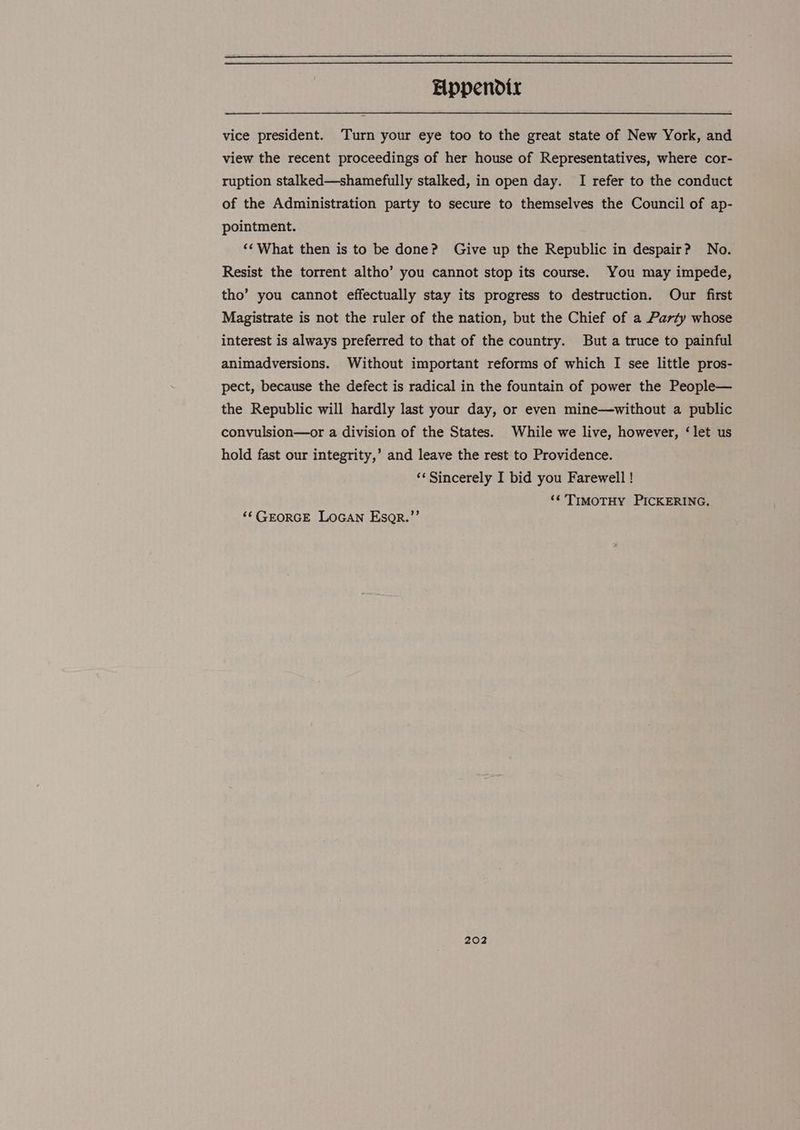 vice president. ‘Turn your eye too to the great state of New York, and view the recent proceedings of her house of Representatives, where cor- ruption stalked—shamefully stalked, in open day. I refer to the conduct of the Administration party to secure to themselves the Council of ap- pointment. ‘‘ What then is to be done? Give up the Republic in despair? No. Resist the torrent altho’ you cannot stop its course. You may impede, tho’ you cannot effectually stay its progress to destruction. Our first Magistrate is not the ruler of the nation, but the Chief of a Party whose interest is always preferred to that of the country. But a truce to painful animadversions. Without important reforms of which I see little pros- pect, because the defect is radical in the fountain of power the People— the Republic will hardly last your day, or even mine—without a public convulsion—or a division of the States. While we live, however, ‘let us hold fast our integrity,’ and leave the rest to Providence. ‘¢ Sincerely I bid you Farewell ! ‘¢ TIMOTHY PICKERING. ‘“‘ GEORGE LOGAN Esgr.”’