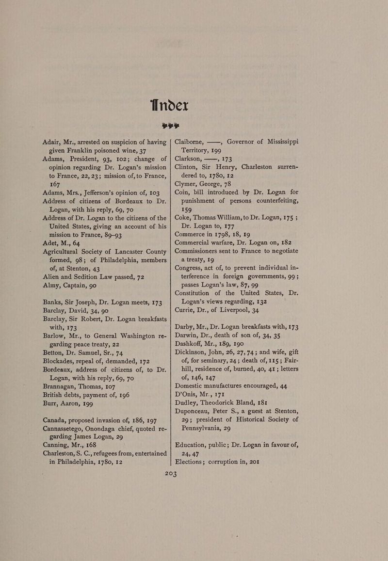 Adair, Mr., arrested on suspicion of having given Franklin poisoned wine, 37 Adams, President, 93, 102; change of opinion regarding Dr. Logan’s mission to France, 22, 23; mission of, to France, 167 Adams, Mrs., Jefferson’s opinion of, 103 Address of citizens of Bordeaux to Dr. Logan, with his reply, 69, 70 Address of Dr. Logan to the citizens of the United States, giving an account of his mission to France, 89-93 Adet, M., 64 Agricultural Society of Lancaster County formed, 98; of Philadelphia, members of, at Stenton, 43 Alien and Sedition Law passed, 72 Almy, Captain, 90 Banks, Sir Joseph, Dr. Logan meets, 173 Barclay, David, 34, 90 Barclay, Sir Robert, Dr. Logan breakfasts with, 173 Barlow, Mr., to General Washington re- garding peace treaty, 22 Betton, Dr. Samuel, Sr., 74 Blockades, repeal of, demanded, 172 Bordeaux, address of citizens of, to Dr. Logan, with his reply, 69, 70 Brannagan, Thomas, 107 British debts, payment of, 196 Burr, Aaron, 199 Canada, proposed invasion of, 186, 197 Cannassetego, Onondaga chief, quoted re- garding James Logan, 29 Canning, Mr., 168 Charleston, S. C., refugees from, entertained in Philadelphia, 1780, 12 Claiborne, ——, Governor of Mississippi Territory, 199 Clarkson, wl73 Clinton, Sir Henry, Charleston surren- dered to, 1780, 12 Clymer, George, 78 Coin, bill introduced by Dr. Logan for punishment of persons counterfeiting, 159 Coke, Thomas William, to Dr. Logan, 175 ; Dr. Logan to, 177 Commerce in 1798, 18, 19 Commercial warfare, Dr. Logan on, 182 Commissioners sent to France to negotiate a treaty, I9 Congress, act of, to prevent individual in- terference in foreign governments, 99 ; passes Logan’s law, 87, 99 Constitution of the United States, Dr. Logan’s views regarding, 132 Currie, Dr., of Liverpool, 34 Darby, Mr., Dr. Logan breakfasts with, 173 Darwin, Dr., death of son of, 34, 35 Dashkoff, Mr., 189, 190 Dickinson, John, 26, 27, 74; and wife, gift of, for seminary, 24; death of, 115 ; Fair- hill, residence of, burned, 40, 41; letters of, 146, 147 Domestic manufactures encouraged, 44 D’Onis, Mr., 171 Dudley, Theodorick Bland, 181 Duponceau, Peter S., a guest at Stenton, 29; president of Historical Society of Pennsylvania, 29 Education, public; Dr. Logan in favour of, 24, 47 Elections; corruption in, 201