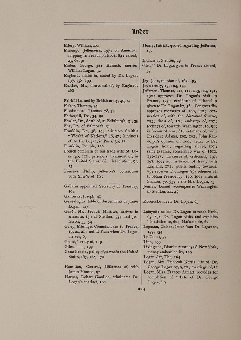 Ellery, William, 200 Embargo, Jefferson’s, 197; on American shipping in French ports, 64, 89; raised, 23, 67, 91 Emlen, George, 32; William Logan, 32 England, affairs in, stated by Dr. Logan, 137, 138, 139 Erskine, Mr., disavowal of, by England, 168 Hannah, marries Fairhill burned by British army, 40, 41 Fisher, Thomas, 74 Fitzsimmons, Thomas, 73, 79 Fothergill, Dr., 34, 90 Fowler, Dr., death of, at Edinburgh, 34, 35 Fox, Dr., of Falmouth, 34 Franklin, Dr., 38, 39; criticises Smith’s “Wealth of Nations,” 46, 47; kindness of, to Dr. Logan, in Paris, 36, 37 Franklin, Temple, 130 French complain of our trade with St. Do- mingo, III; prisoners, treatment of, in the United States, 68; Revolution, 51, 52 Freneau, Philip, Jefferson’s with Gazette of, 193 connection Gallatin appointed Secretary of Treasury, 194 Galloway, Joseph, 41 Genealogical table of descendants of James Logan, 127 Genét, Mr., French Minister, arrives in America, 15 ; at Stenton, 53; and Jef- ferson, 53, 54 Gerry, Elbridge, Commissioner to France, 19, 20,21; not at Paris when Dr. Logan arrives, 63 Ghent, Treaty at, 119 Giles, , 199 Great Britain, policy of, towards the United States, 167, 168, 170 Hamilton, General, difference of, with James Monroe, 97 Harper, Robert Goodloe, criminates Dr. Logan’s conduct, 100 Henry, Patrick, quoted regarding Jefferson, 192 Indians at Stenton, 29 “Tris,” Dr. Logan goes to France aboard, 57 Jay, John, mission of, 167, 195 Jay’s treaty, 19, 194, 195 Jefferson, Thomas, 111, 112, 113,114, 191, 192; approves Dr. Logan’s visit to France, 137; certificate of citizenship given to Dr. Logan by, 56; Congress dis- approves measures of, 109, 110; con- nection of, with the Wational Gazette, 193; dress of, 50; embargo of, 107; feelings of, towards Washington, 50, 51; in favour of war, 81; intimacy of, with President Adams, 10%, 102; John Ran- dolph’s opinion of, 200; letter to Dr. Logan from, regarding slaves, 107; same to same, concerning war of 1812, 135-137; measures of, criticised, 197, 198, 199; not in favour of treaty with England, 171; public feeling towards, 75; receives Dr. Logan, 85; schemes of, to obtain Presidency, 196, 199; visits at Stenton, 50, 53; visits Mrs. Logan, 75 Jenifer, Daniel, accompanies Washington to Stenton, 44, 45 Kosciusko meets Dr. Logan, 65 Lafayette assists Dr. Logan to reach Paris, 63, 89; Dr. Logan visits and explains his mission to, 62; Madame de, 62 Lepeaux, Citizen, letter from Dr. Logan to, 133; 134 Le Tomb, 57 Linn, 199 Livingston, District Attorney of New York, money embezzled by, 199 Logan Act, The, 164 Logan, Mrs. Deborah Norris, life of Dr. George Logan by, 9,10; marriage of, II Logan, Miss Frances Armatt, provides for completion of ‘Life of Dr. George Logan,” 9