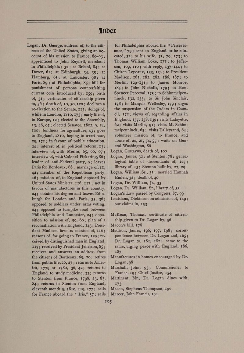 Logan, Dr. George, address of, to the citi- zens of the United States, giving an ac- count of his mission to France, 89-93 ; apprenticed to John Reynell, merchant in Philadelphia; 32; at Bristol, 84; at Dover, 61; at Edinburgh, 34, 35; at Hamburg, 61; at Lancaster, 98; at Paris, 89 ; at Philadelphia, 85; bill for punishment of persons counterfeiting current coin introduced by, 159; birth of, 31; certificates of citizenship given to, 56; death of, 10, 30,120; declines a re-election to the Senate, 115; doings of, while in London, 1810, 173 ; early life of, in Europe, 12; elected to the Assembly, 13, 46, 97; elected Senator, 1802, 9, 24, 100; fondness for agriculture, 43; goes to England, 1810, hoping to avert war, 25,171; in favour of public education, 24; interest of, in political reform, 13; interview of, with Merlin, 65, 66, 67; interview of, with Colonel Pickering, 86 ; leader of anti-Federal party, 9; leaves Paris for Bordeaux, 63; marriage of, 11, 42; member of the Republican party, 16; mission of, to England opposed by United States Minister, 116, 117; not in favour of manufactures in this country, 24; obtains his degree and leaves Edin- burgh for London and Paris, 35, 36; opposed to soldiers under arms voting, 24; opposed to turnpike road between Philadelphia and Lancaster, 24; oppo- reconciliation with England, 143; Presi- dent Madison favours mission of, 116; reasons of, for going to France, 129; re- ceived by distinguished menin England, 117; received by President Jefferson, 85 ; receives and answers an address from the citizens of Bordeaux, 69, 70; retires from public life, 26, 27 ; returns to Amer- ica, 1779 or 1780, 36, 42; returns to England to study medicine, 33; returns to Stenton from France, 1798, 23, 83, 84; returns to Stenton from England, eleventh month 5, 1810, 119, 177; sails for France aboard the ‘Iris,’ 57; sails for Philadelphia aboard the “ Persever- ance,” 79; sent to England to be edu- cated, 32; to his wife, 71, 79, 173; to Thomas William Coke, 177; to Jeffer- son, 109, 110; with reply, 137-144; to Citizen Lepeaux, 133, 134; to President Madison, 165, 181, 182, 186, 187; to Merlin, 129-131; to James Monroe, 185; to John Nicholls, 179; to Hon. Spencer Perceval, 175 ; to Schimmelpen- ninck, 132, 133; to Sir John Sinclair, 178; to Marquis Wellesley, 179 ; urges the suspension of the Orders in Coun- cil, 172; views of, regarding affairs in England, 137, 138, 139; visits Lafayette, 62; visits Merlin, 91; visits M. Schim- melpenninck, 65; visits Talleyrand, 64; volunteer mission of, to France, and abuse of, 20, 21, 54, 55; waits on Gen- eral Washington, 86 Logan, Gustavus, death of, 100 Logan, James, 32; at Stenton, 78; genea- logical table of descendants of, 127; library of, 13; Stenton built by, 27, 29 Logan, William, Sr., 31; married Hannah Emlen, 32; death of, 40 Logan, Dr. William, Jr., 33 Logan, Dr. William, Sr., library of, 33 Logan’s Law passed by Congress, 87, 99 Louisiana, Dickinson on admission of, 149; our claims in, 153 McKean, Thomas, certificate of citizen- ship given to Dr. Logan by, 56 Macon’s bill, 178 Madison, James, 196, 197, 198; corres- pondence between Dr. Logan and, 165; Dr. Logan to, 181, 182; same to the same, urging peace with England, 186, 187 Manufactures in homes encouraged by Dr. Logan, 98 Marshall, John, 93; Commissioner to France, 19; Chief Justice, 154 Martinent, Mr., Dr. Logan dines with, 173 Mason, Stephens Thompson, 196 Mercer, John Francis, 194