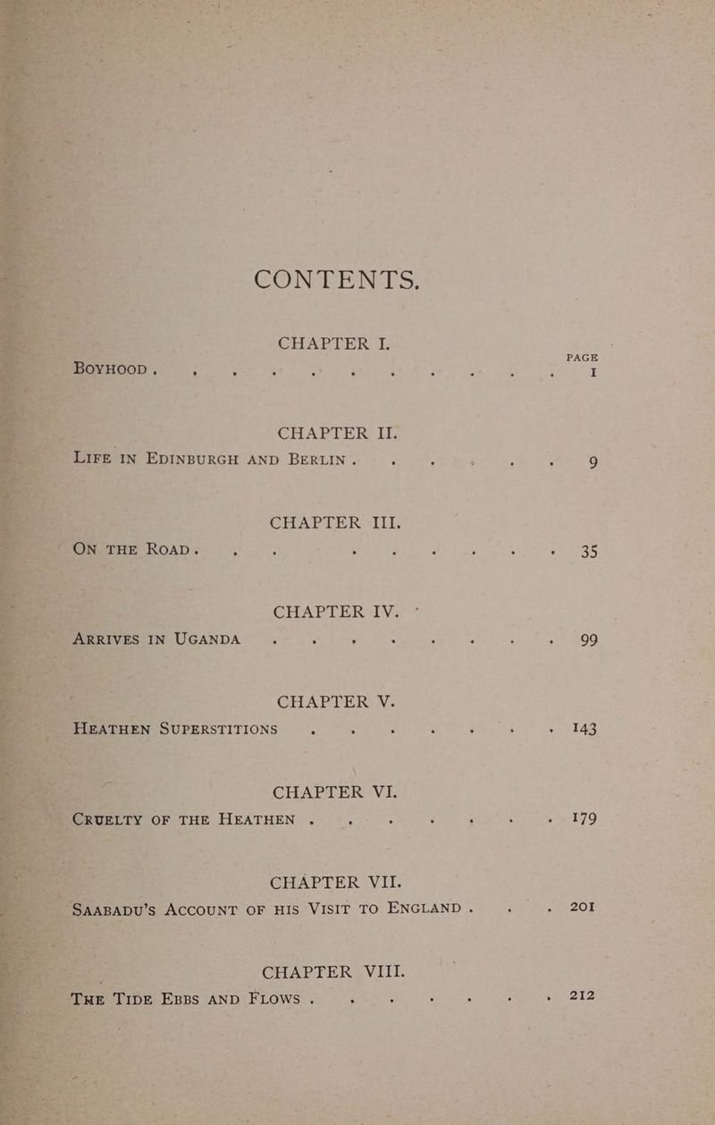 t jae pe ne fr BG oy ens a ae ce ¥ a eee one % s rn Ea Se oe r a ae : aes ‘ rae ee 5 2 Paw Cotta ates rt “ig i whe J hen cla oat Lies ; : . . +1 go ye oF re “J i ; .? re hal Z 2 : CONTENTS. CHAPTER I. , PAGE ° o a . ° ° e > ; ad Ber. CHAPTER II. FE IN EDINBURGH AND BERLIN. . 5 : . : 9 CHAPTER III. ° . : ° rs * P . . 35 ae CHAPTER IV. ° | MEMMPETYUGANDA © 4. ye ee ae ee aes ; Sag CHAPTER V. 3 BEMMESUPERSTITIONS 6 ye ee 4g \ : ; a “4 . | CHAPTER VI. es Srargae ELTY OF THE HEATHEN. . F Daca Bees tyke CHAPTER VII. CHAPTER VIII. . haste OE. Epps AND FLows Ree ae MMA ra OS ahs Coe ete: OI ae he