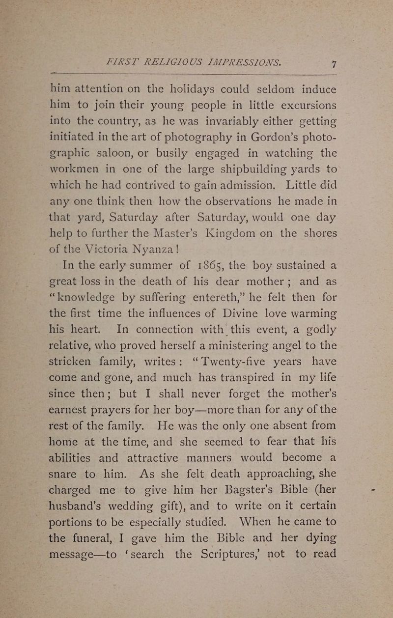a him attention on the holidays could seldom induce him to join their young people in little excursions into the country, as he was invariably either getting initiated in the art of photography in Gordon’s photo- graphic saloon, or busily engaged in watching the workmen in one of the large shipbuilding yards to which he had contrived to gain admission. Little did any one think then how the observations he made in that yard, Saturday after Saturday, would one day help to further the Master’s Kingdom on the shores of the Victoria Nyanza! In the early summer of 1865, the boy sustained a ereat loss in the death of his dear mother; and as “knowledge by suffering entereth,” he felt then for the first time the influences of Divine love warming his heart. In connection with this event, a godly relative, who proved herself a ministering angel to the stricken family, writes: ‘“ Twenty-five years have come and gone, and much has transpired in my life since then; but I shall never forget the mother’s earnest prayers for her boy—more than for any of the rest of the family. He was the only one absent from home at the time, and she seemed to fear that his abilities and attractive manners would become a snare to him. As she felt death approaching, she charged me to give him her Bagster’s Bible (her husband’s wedding gift), and to write on it certain portions to be especially studied. When he came to the funeral, I gave him the Bible and her dying message—to ‘search the Scriptures, not to read