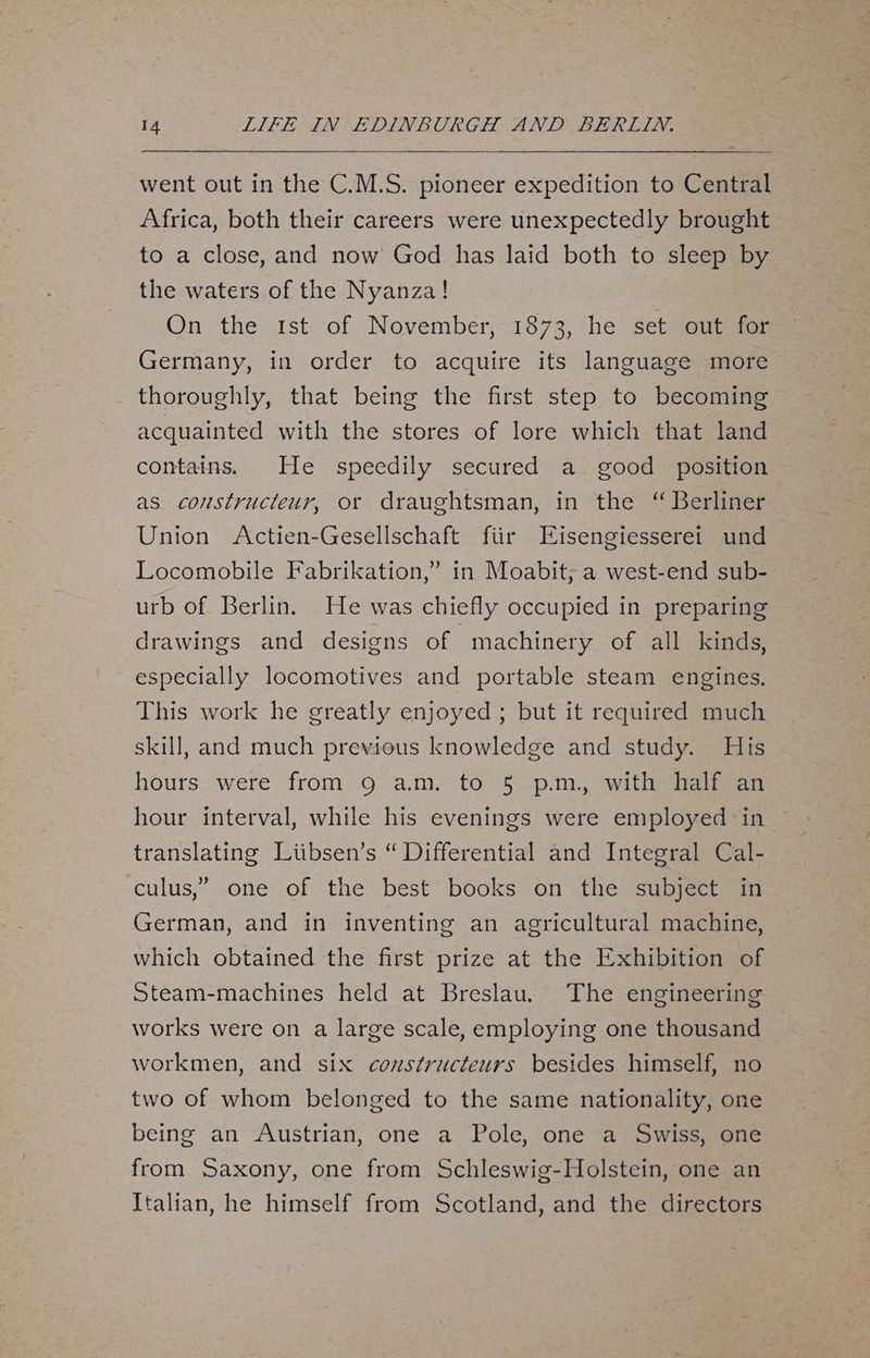 went out in the C.M.S. pioneer expedition to Central Africa, both their careers were unexpectedly brought to a close, and now God has laid both to sleep by the waters of the Nyanza! On the 1st of November, 1873, he set out for Germany, in order to acquire its language more thoroughly, that being the first step to becoming acquainted with the stores of lore which that land contains. He speedily secured a good position as constructeur, or draughtsman, in the “ Berliner Union Actien-Gesellschaft fiir Eisengiesserei und Locomobile Fabrikation,”’ in Moabit; a west-end sub- urb of Berlin. He was chiefly occupied in preparing drawings and designs of machinery of all kinds, especially locomotives and portable steam engines. This work he greatly enjoyed ; but it required much skill, and much previous knowledge and study. His hours were from 9 am. to 5 p.m, with half an hour interval, while his evenings were employed in translating Liibsen’s “ Differential and Integral Cal- culus,” one of the best books on the subject in German, and in inventing an agricultural machine, which obtained the first prize at the Exhibition of Steam-machines held at Breslau. The engineering works were on a large scale, employing one thousand workmen, and six constructeurs besides himself, no two of whom belonged to the same nationality, one being an Austrian, one a Pole, one a Swiss, one from Saxony, one from Schleswig-Holstein, one an Italian, he himself from Scotland, and the directors