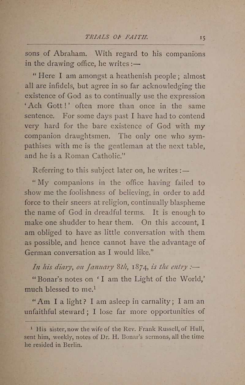 os sete TRIALS OF FAITH. 15 sons of Abraham. With regard to his companions in the drawing office, he writes :— “Here I am amongst a heathenish people; almost all are infidels, but agree in so far acknowledging the existence of God as to continually use the expression ‘Ach Gott!’ often more than once in the same sentence. For some days past I have had to contend very hard for the bare existence of God with my companion draughtsmen. The only one who sym- pathises with me is the gentleman at the next table, and he is a Roman Catholic.” Referring to this subject later on, he writes :— “My companions in the office having failed to show me the foolishness of believing, in order to add force to their sneers at religion, continually blaspheme the name of God in dreadful terms. It is enough to make one shudder to hear them. On this account, I am obliged to have as little conversation with them German conversation as I would like.” In his diary, on January 8th, 1874, ts the entry :-— “Bonar's notes on ‘I am the Light of the World,’ much blessed to me.! “Am Ia light? I am asleep in carnality; I am an unfaithful steward; I lose far more opportunities of 1 His sister, now the wife of the Rev. Frank Russell, of Hull, sent him, weekly, notes of Dr. H. Bonar’s sermons, all the time he resided in Berlin.