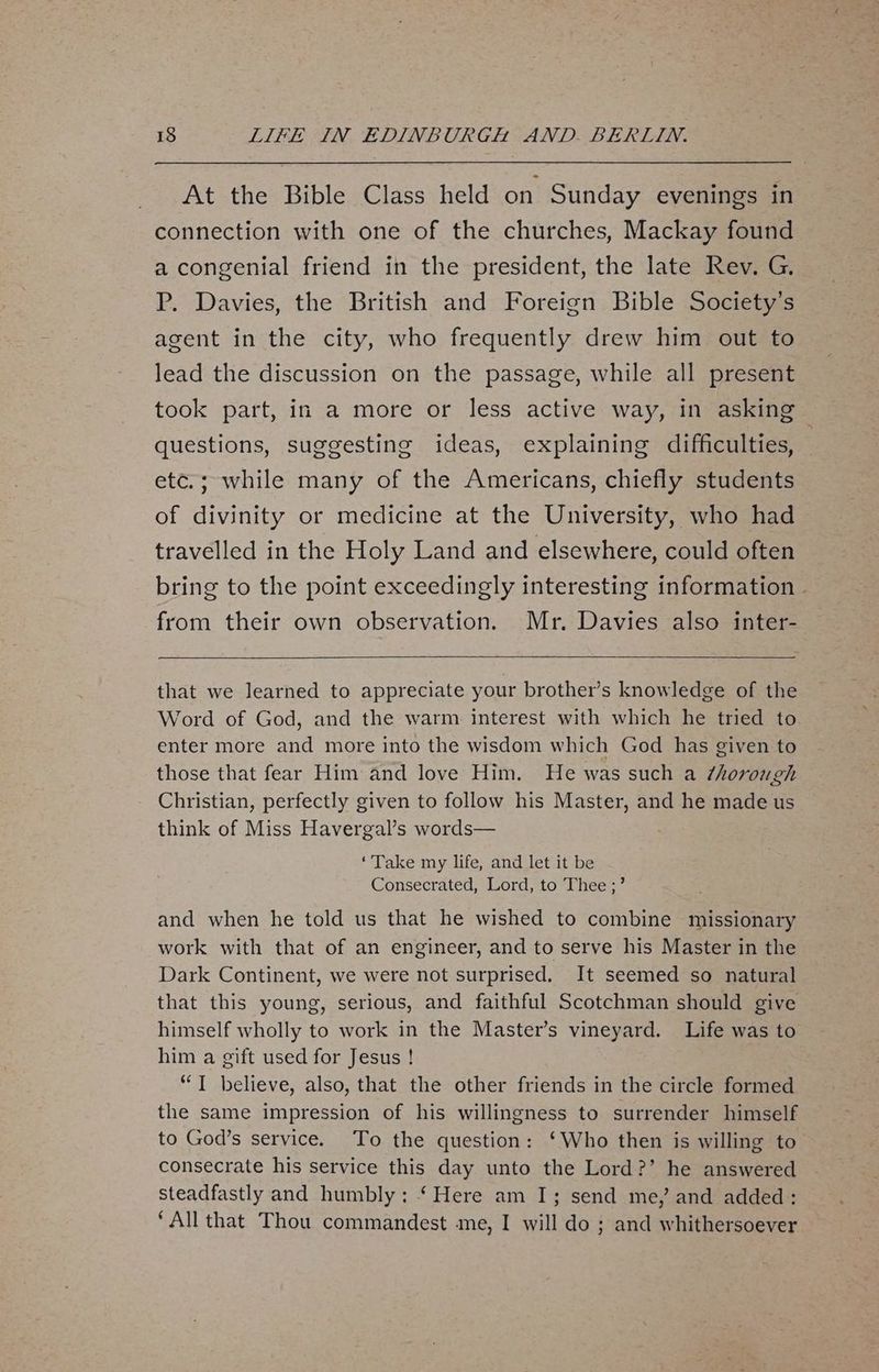 At the Bible Class held on Sunday evenings in connection with one of the churches, Mackay found a congenial friend in the president, the late Rev. G. P. Davies, the British and Foreign Bible Society’s agent in the city, who frequently drew him out to lead the discussion on the passage, while all present took part, in a more or less active way, in asking questions, suggesting ideas, explaining difficulties, — etc.; while many of the Americans, chiefly students of divinity or medicine at the University, who had travelled in the Holy Land and elsewhere, could often bring to the point exceedingly interesting information . from their own observation. Mr. Davies also inter- that we learned to appreciate your brother’s knowledge of the Word of God, and the warm. interest with which he tried to enter more and more into the wisdom which God has given to those that fear Him and love Him. He was such a ¢horough Christian, perfectly given to follow his Master, and he made us think of Miss Havergal’s words— ‘Take my life, and let it be Consecrated, Lord, to Thee ;’ and when he told us that he wished to combine missionary work with that of an engineer, and to serve his Master in the Dark Continent, we were not surprised. It seemed so natural that this young, serious, and faithful Scotchman should give himself wholly to work in the Master’s vineyard. Life was to him a gift used for Jesus ! “T believe, also, that the other friends in the circle formed the same impression of his willingness to surrender himself to God’s service. To the question: ‘Who then is willing to consecrate his service this day unto the Lord?’ he answered steadfastly and humbly: ‘Here am I; send me, and added: ‘All that Thou commandest me, I will do ; and whithersoever