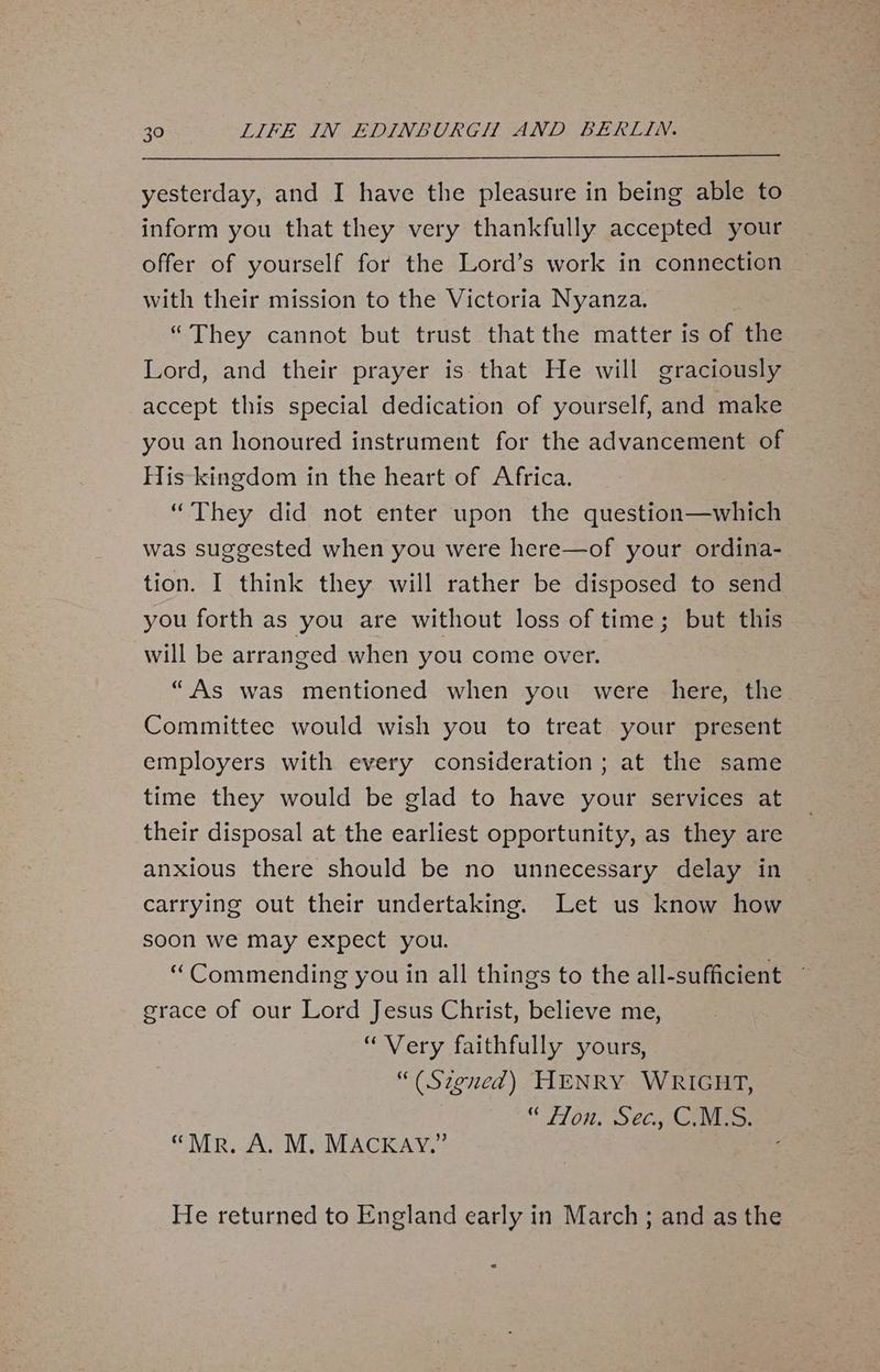 yesterday, and I have the pleasure in being able to inform you that they very thankfully accepted your offer of yourself for the Lord’s work in connection with their mission to the Victoria Nyanza. : “They cannot but trust that the matter is of the Lord, and their prayer is that He will graciously accept this special dedication of yourself, and make you an honoured instrument for the advancement of His kingdom in the heart of Africa. “They did not enter upon the question—which was suggested when you were here—of your ordina- tion. I think they will rather be disposed to send you forth as you are without loss of time; but this will be arranged when you come over. “As was mentioned when you were here, the Committee would wish you to treat your present employers with every consideration; at the same time they would be glad to have your services at their disposal at the earliest opportunity, as they are anxious there should be no unnecessary delay in carrying out their undertaking. Let us know how soon we may expect you. “ Commending you in all things to the all-sufficient grace of our Lord Jesus Christ, believe me, “Very faithfully yours, “(Szgned) HENRY WRIGHT, 1100, Sela doe “Mr. A. M, MACKAY.” He returned to England early in March; and as the =