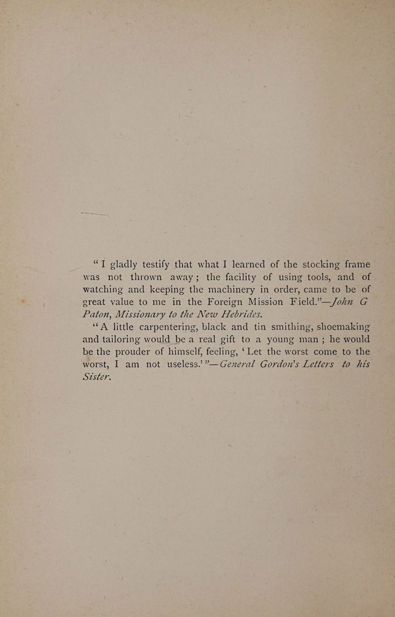 “IT gladly testify that what I learned of the stocking frame was not thrown away; the facility of using tools, and of watching and keeping the machinery in order, came to be of great value to me in the Foreign Mission Field.”—/ohnz G Paton, Missionary to the New Hebrides. ‘*A little carpentering, black and tin smithing, shoemaking and tailoring would bea real gift to a young man ; he would be the prouder of himself, feeling, ‘ Let the worst come to the worst, I am not useless.” ”—Gezeral Gordon’s Letters to his Szster.