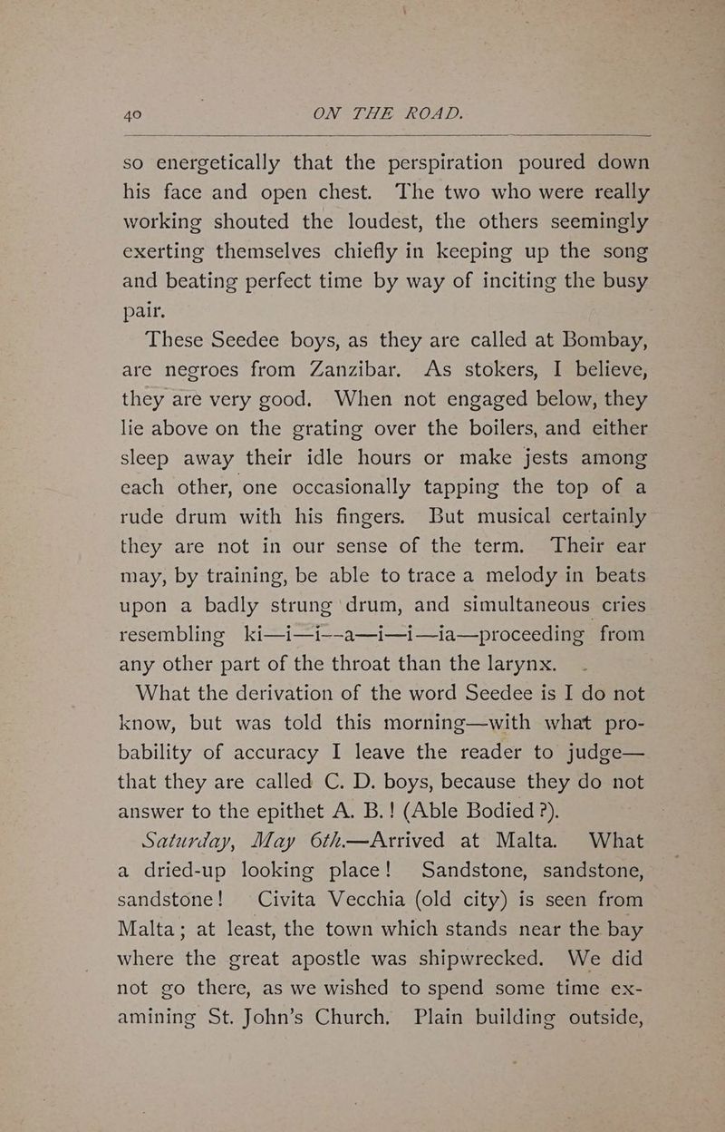so energetically that the perspiration poured down his face and open chest. The two who were really working shouted the loudest, the others seemingly exerting themselves chiefly in keeping up the song and beating perfect time by way of inciting the busy pair, These Seedee boys, as they are called at Bombay, are negroes from Zanzibar. As stokers, I believe, they are very good. When not engaged below, they lie above on the grating over the boilers, and either sleep away their idle hours or make jests among cach other, one occasionally tapping the top of a rude drum with his fingers. But musical certainly they are notin sourssensesor the stern Their ear may, by training, be able to trace a melody in beats upon a badly strung drum, and simultaneous cries resembling ki—i—i--a—i—i—ia—proceeding from any other part of the throat than the larynx. What the derivation of the word Seedee is I do not know, but was told this morning—with what pro- bability of accuracy I leave the reader to judge— that they are called C. D. boys, because they do not answer to the epithet A. B.! (Able Bodied ?). Saturday, May 6th—Arrived at Malta. What a dried-up looking place! Sandstone, sandstone, sandstone! Civita Vecchia (old city) is seen from Malta; at least, the town which stands near the bay where the great apostle was shipwrecked. We did not go there, as we wished to spend some time ex- amining St. John’s Church, Plain building outside,